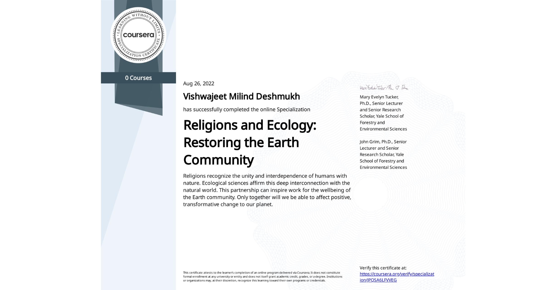 View certificate for Vishwajeet Milind Deshmukh, Religions and Ecology: Restoring the Earth Community , offered through Coursera. Religions recognize the unity and interdependence of humans with nature. Ecological sciences affirm this deep interconnection with the natural world. This partnership can inspire work for the wellbeing of the Earth community. Only together will we be able to affect positive, transformative change to our planet. 
