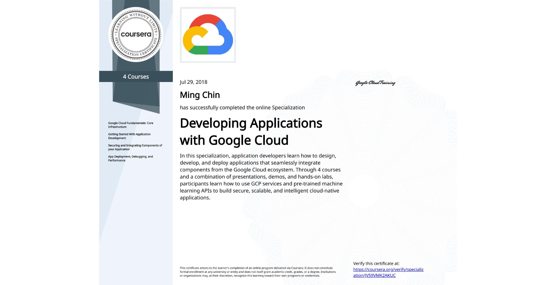 View certificate for Ming Chin, Developing Applications with Google Cloud, offered through Coursera. In this specialization, application developers learn how to design, develop, and deploy applications that seamlessly integrate components from the Google Cloud ecosystem. Through 4 courses and a combination of presentations, demos, and hands-on labs, participants learn how to use GCP services and pre-trained machine learning APIs to build secure, scalable, and intelligent cloud-native applications.