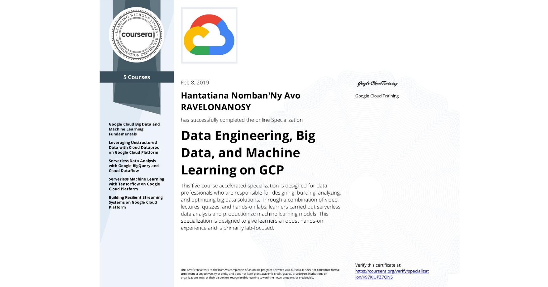 View certificate for Hantatiana Nomban'Ny Avo RAVELONANOSY, Data Engineering, Big Data, and Machine Learning on GCP, offered through Coursera. This five-course accelerated specialization is designed for data professionals who are responsible for designing, building, analyzing, and optimizing big data solutions. Through a combination of video lectures, quizzes, and hands-on labs, learners carried out serverless data analysis and productionize machine learning models. This specialization is designed to give learners a robust hands-on experience and is primarily lab-focused.