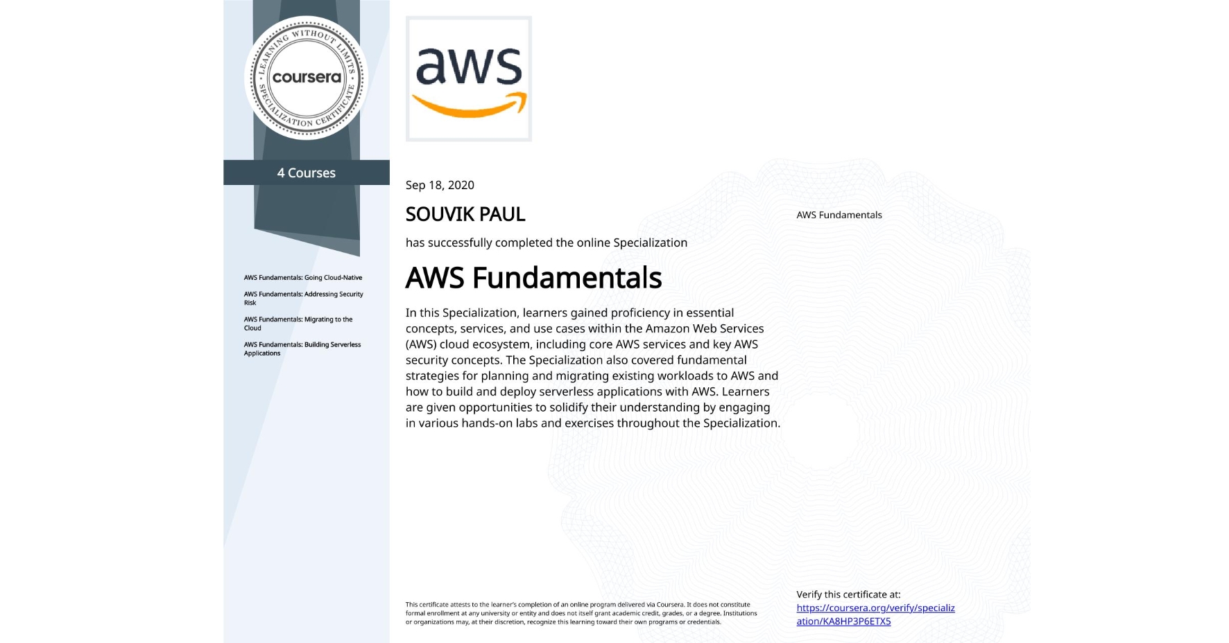 View certificate for SOUVIK PAUL, AWS Fundamentals, offered through Coursera. In this Specialization, learners gained proficiency in essential concepts, services, and use cases within the Amazon Web Services (AWS) cloud ecosystem, including core AWS services and key AWS security concepts. The Specialization also covered fundamental strategies for planning and migrating existing workloads to AWS and how to build and deploy serverless applications with AWS. Learners are given opportunities to solidify their understanding by engaging in various hands-on labs and exercises throughout the Specialization.
