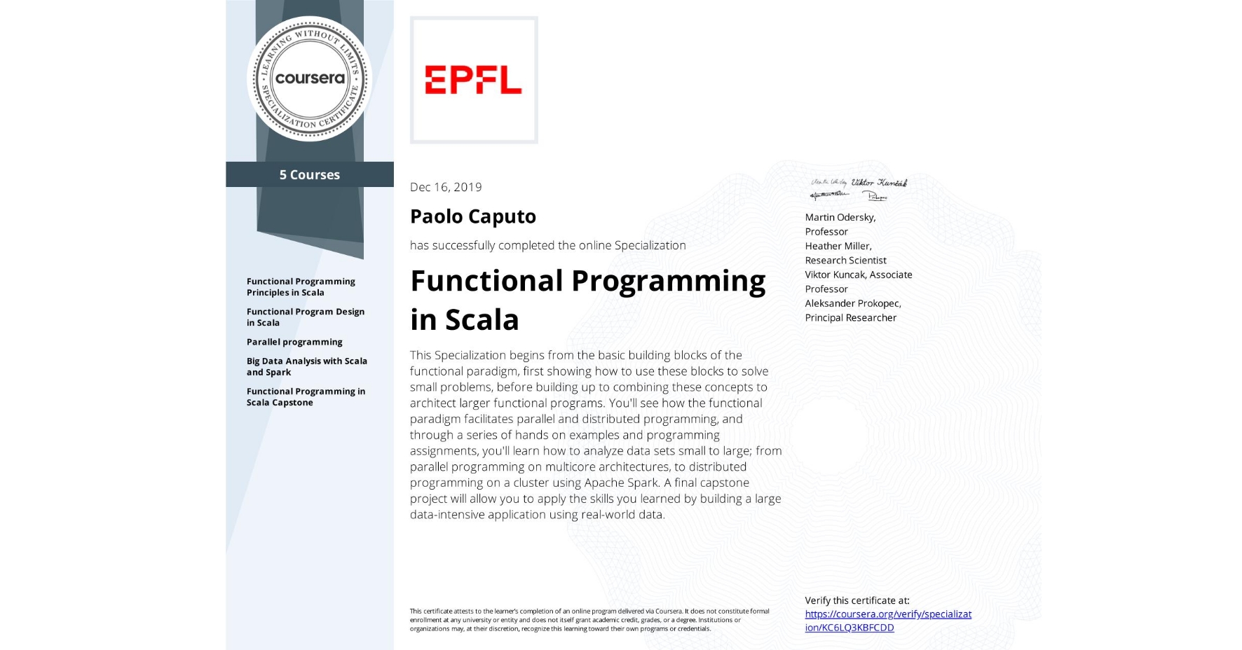 View certificate for Paolo Caputo, Functional Programming in Scala, offered through Coursera. This Specialization begins from the basic building blocks of the functional paradigm, first showing how to use these blocks to solve small problems, before building up to combining these concepts to architect larger functional programs. You'll see how the functional paradigm facilitates parallel and distributed programming, and through a series of hands on examples and programming assignments, you'll learn how to analyze data sets small to large; from parallel programming on multicore architectures, to distributed programming on a cluster using Apache Spark. A final capstone project will allow you to apply the skills you learned by building a large data-intensive application using real-world data.