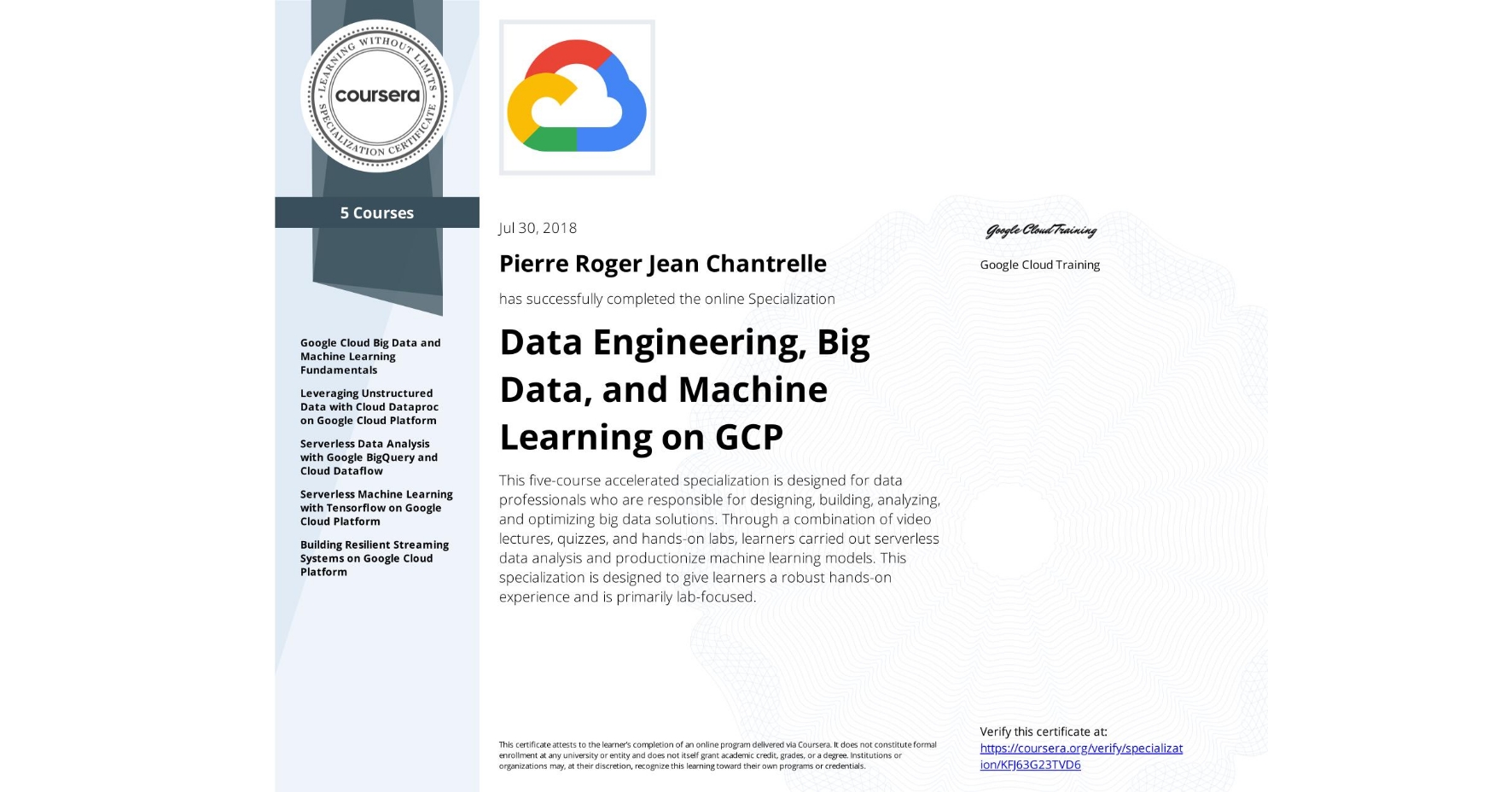 View certificate for Pierre Roger Jean Chantrelle, Data Engineering, Big Data, and Machine Learning on GCP, offered through Coursera. This five-course accelerated specialization is designed for data professionals who are responsible for designing, building, analyzing, and optimizing big data solutions. Through a combination of video lectures, quizzes, and hands-on labs, learners carried out serverless data analysis and productionize machine learning models. This specialization is designed to give learners a robust hands-on experience and is primarily lab-focused.