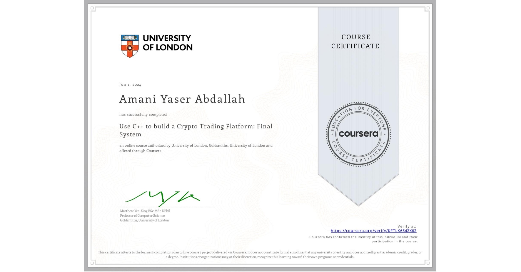 View certificate for Amani Yaser Abdallah, Use C++ to build a Crypto Trading Platform: Final System, an online non-credit course authorized by University of London & Goldsmiths, University of London and offered through Coursera