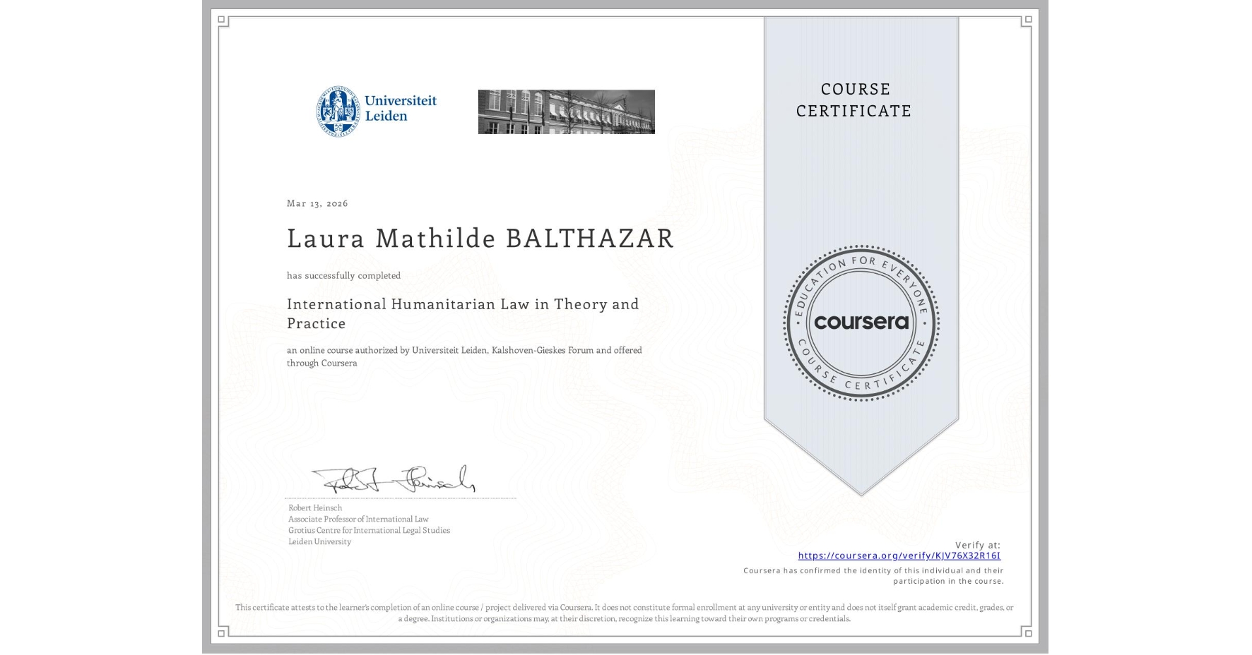 View certificate for Laura Mathilde BALTHAZAR, International Humanitarian Law in Theory and Practice , an online non-credit course authorized by Universiteit Leiden & Kalshoven-Gieskes Forum and offered through Coursera