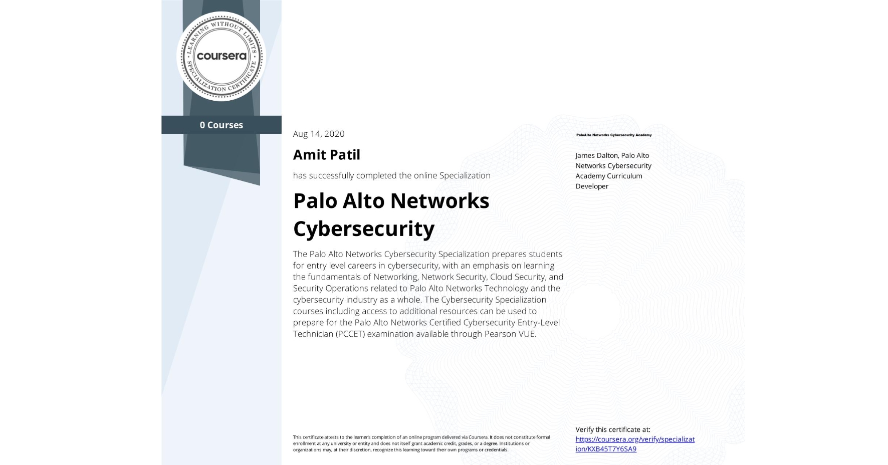 View certificate for Amit Patil, Palo Alto Networks Cybersecurity, offered through Coursera. The Palo Alto Networks Cybersecurity Specialization prepares students for entry level careers in cybersecurity, with an emphasis on learning the fundamentals of Networking, Network Security, Cloud Security, and Security Operations related to Palo Alto Networks Technology and the cybersecurity industry as a whole. The Cybersecurity Specialization courses including access to additional resources can be used to prepare for the Palo Alto Networks Certified Cybersecurity Entry-Level Technician (PCCET) examination available through Pearson VUE. 