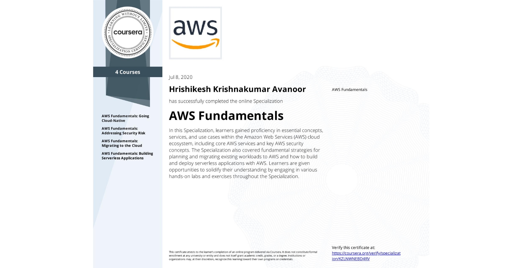 View certificate for Hrishikesh Krishnakumar Avanoor, AWS Fundamentals, offered through Coursera. In this Specialization, learners gained proficiency in essential concepts, services, and use cases within the Amazon Web Services (AWS) cloud ecosystem, including core AWS services and key AWS security concepts. The Specialization also covered fundamental strategies for planning and migrating existing workloads to AWS and how to build and deploy serverless applications with AWS. Learners are given opportunities to solidify their understanding by engaging in various hands-on labs and exercises throughout the Specialization.