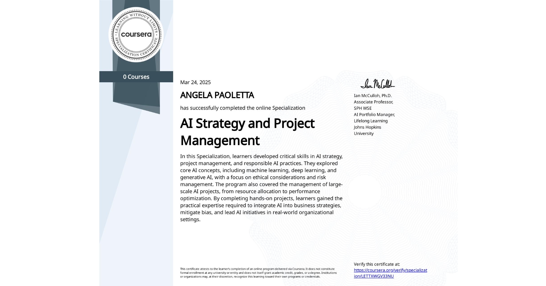 View certificate for ANGELA PAOLETTA, AI Strategy and Project Management, offered through Coursera. In this Specialization, learners developed critical skills in AI strategy, project management, and responsible AI practices. They explored core AI concepts, including machine learning, deep learning, and generative AI, with a focus on ethical considerations and risk management. The program also covered the management of large-scale AI projects, from resource allocation to performance optimization. By completing hands-on projects, learners gained the practical expertise required to integrate AI into business strategies, mitigate bias, and lead AI initiatives in real-world organizational settings.