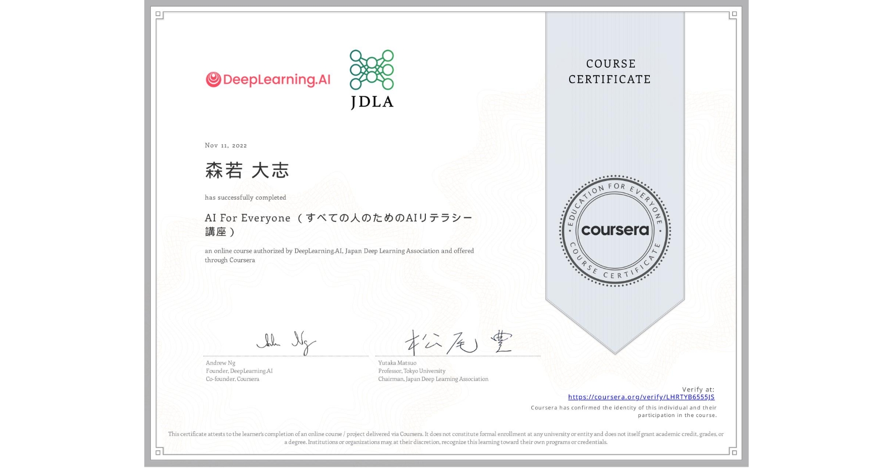View certificate for 森若 大志, AI For Everyone （すべての人のためのAIリテラシー講座）, an online non-credit course authorized by DeepLearning.AI & Japan Deep Learning Association and offered through Coursera