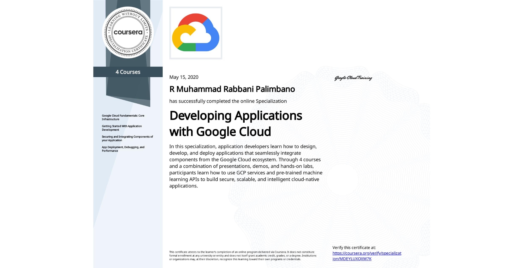 View certificate for R Muhammad Rabbani Palimbano, Developing Applications with Google Cloud, offered through Coursera. In this specialization, application developers learn how to design, develop, and deploy applications that seamlessly integrate components from the Google Cloud ecosystem. Through 4 courses and a combination of presentations, demos, and hands-on labs, participants learn how to use GCP services and pre-trained machine learning APIs to build secure, scalable, and intelligent cloud-native applications.