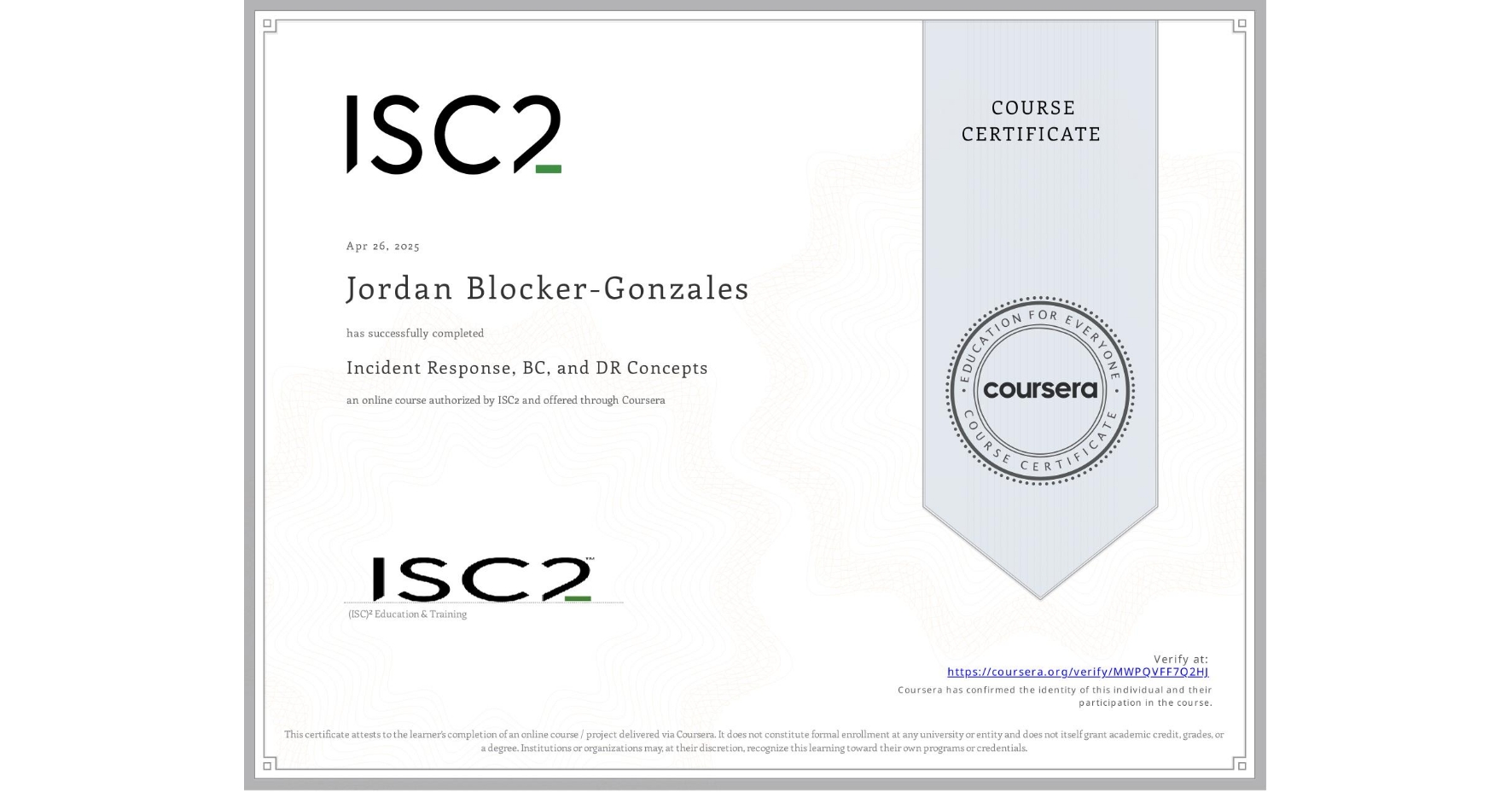 View certificate for Jordan Blocker-Gonzales, Incident Response, BC, and DR Concepts, an online non-credit course authorized by ISC2 and offered through Coursera