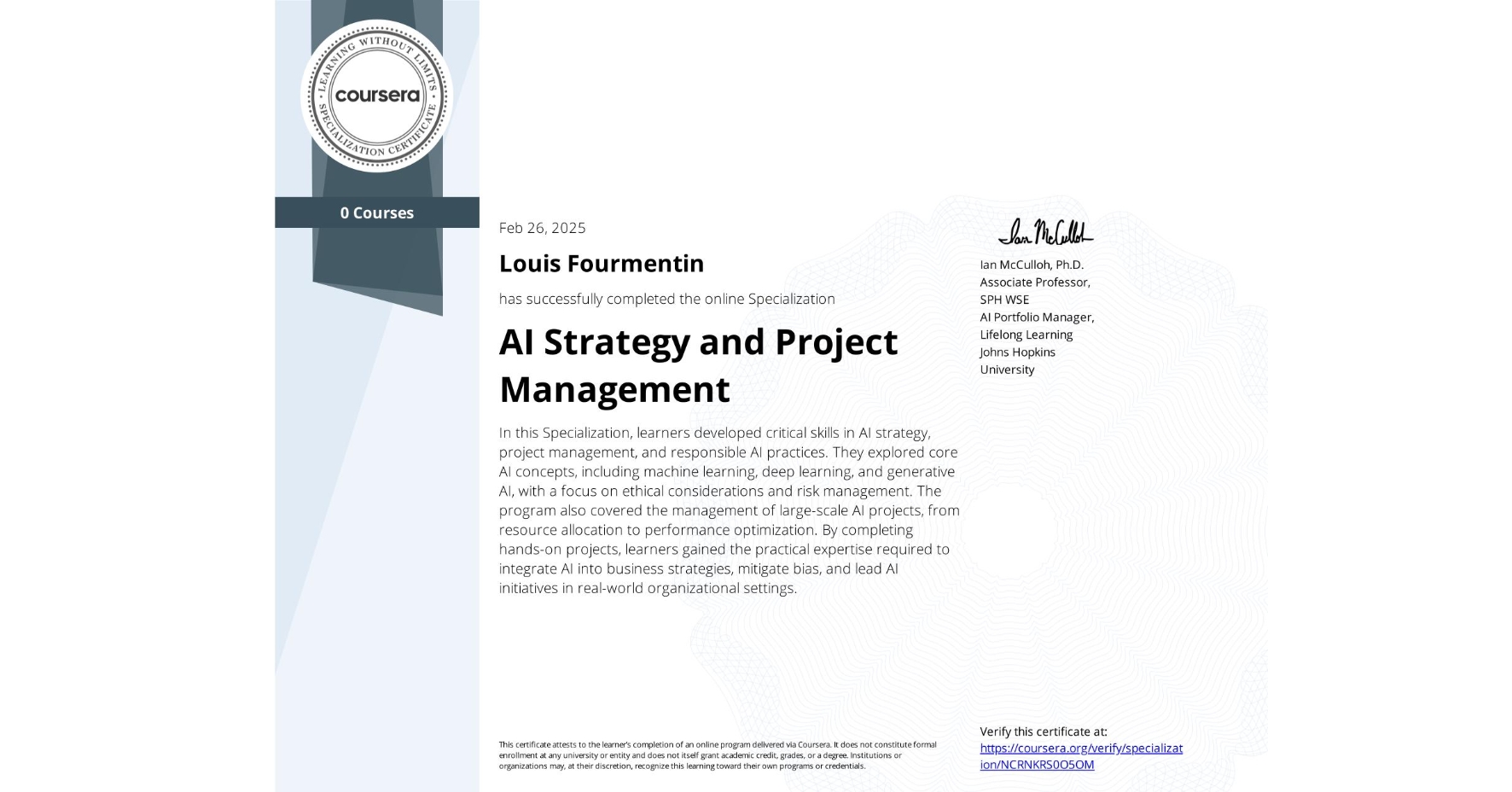 View certificate for Louis Fourmentin, AI Strategy and Project Management, offered through Coursera. In this Specialization, learners developed critical skills in AI strategy, project management, and responsible AI practices. They explored core AI concepts, including machine learning, deep learning, and generative AI, with a focus on ethical considerations and risk management. The program also covered the management of large-scale AI projects, from resource allocation to performance optimization. By completing hands-on projects, learners gained the practical expertise required to integrate AI into business strategies, mitigate bias, and lead AI initiatives in real-world organizational settings.