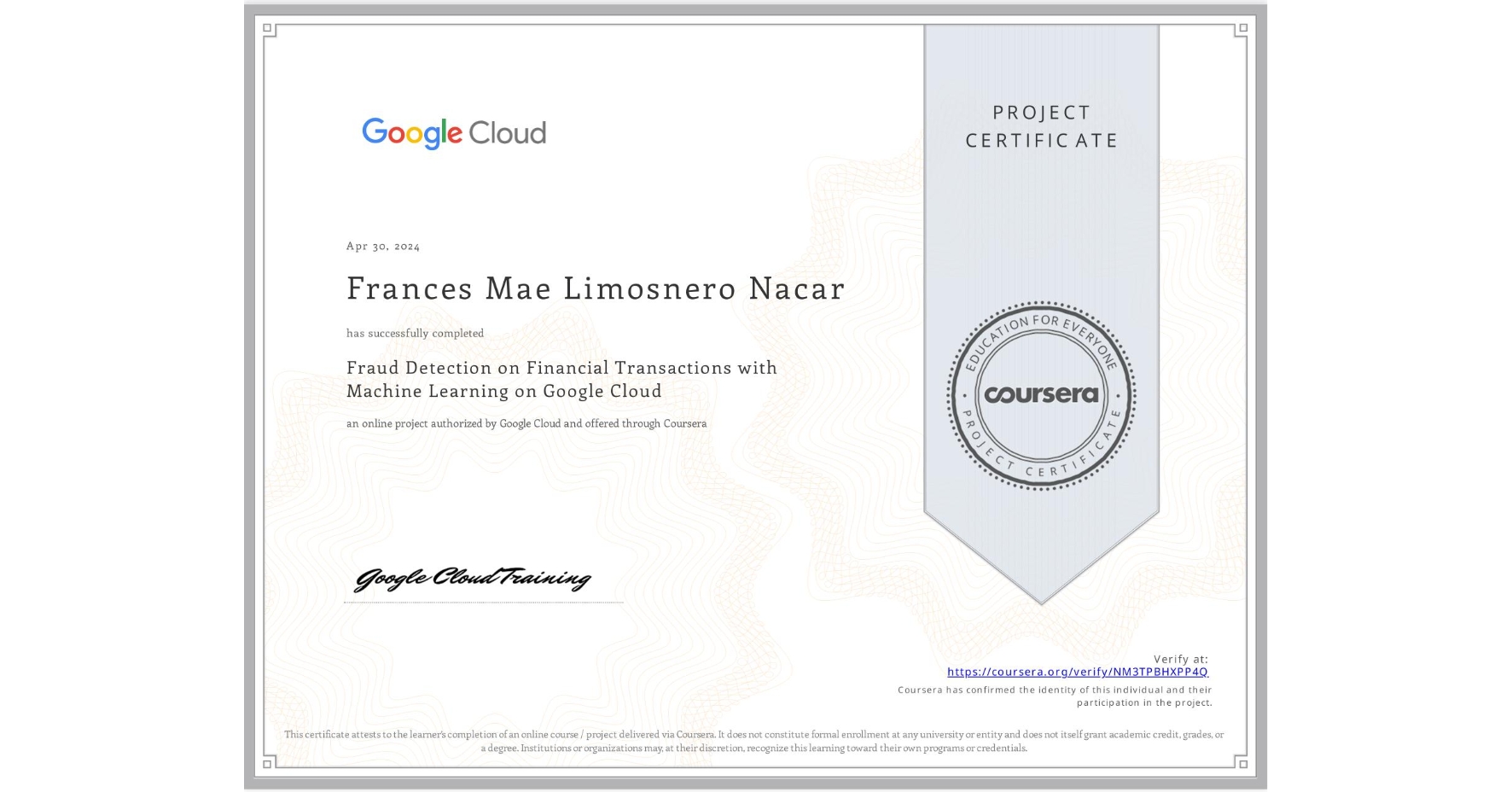 View certificate for Frances Mae Limosnero Nacar, Fraud Detection on Financial Transactions with Machine Learning on Google Cloud, an online non-credit course authorized by Google Cloud and offered through Coursera