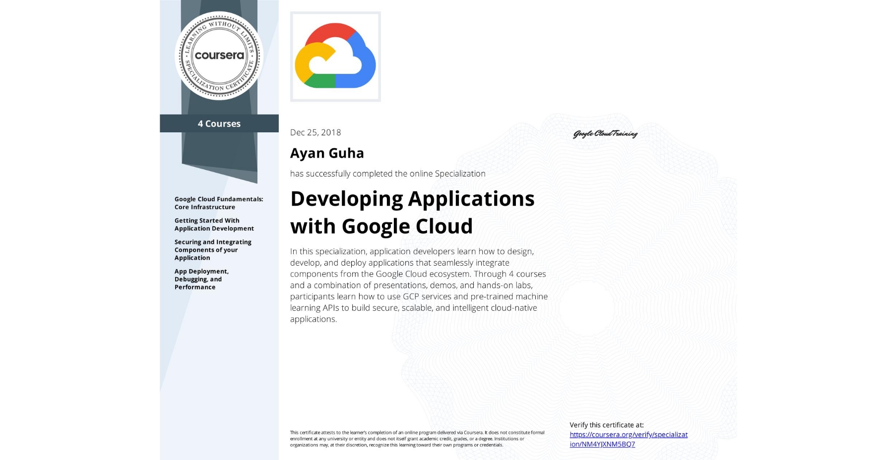 View certificate for Ayan Guha, Developing Applications with Google Cloud, offered through Coursera. In this specialization, application developers learn how to design, develop, and deploy applications that seamlessly integrate components from the Google Cloud ecosystem. Through 4 courses and a combination of presentations, demos, and hands-on labs, participants learn how to use GCP services and pre-trained machine learning APIs to build secure, scalable, and intelligent cloud-native applications.