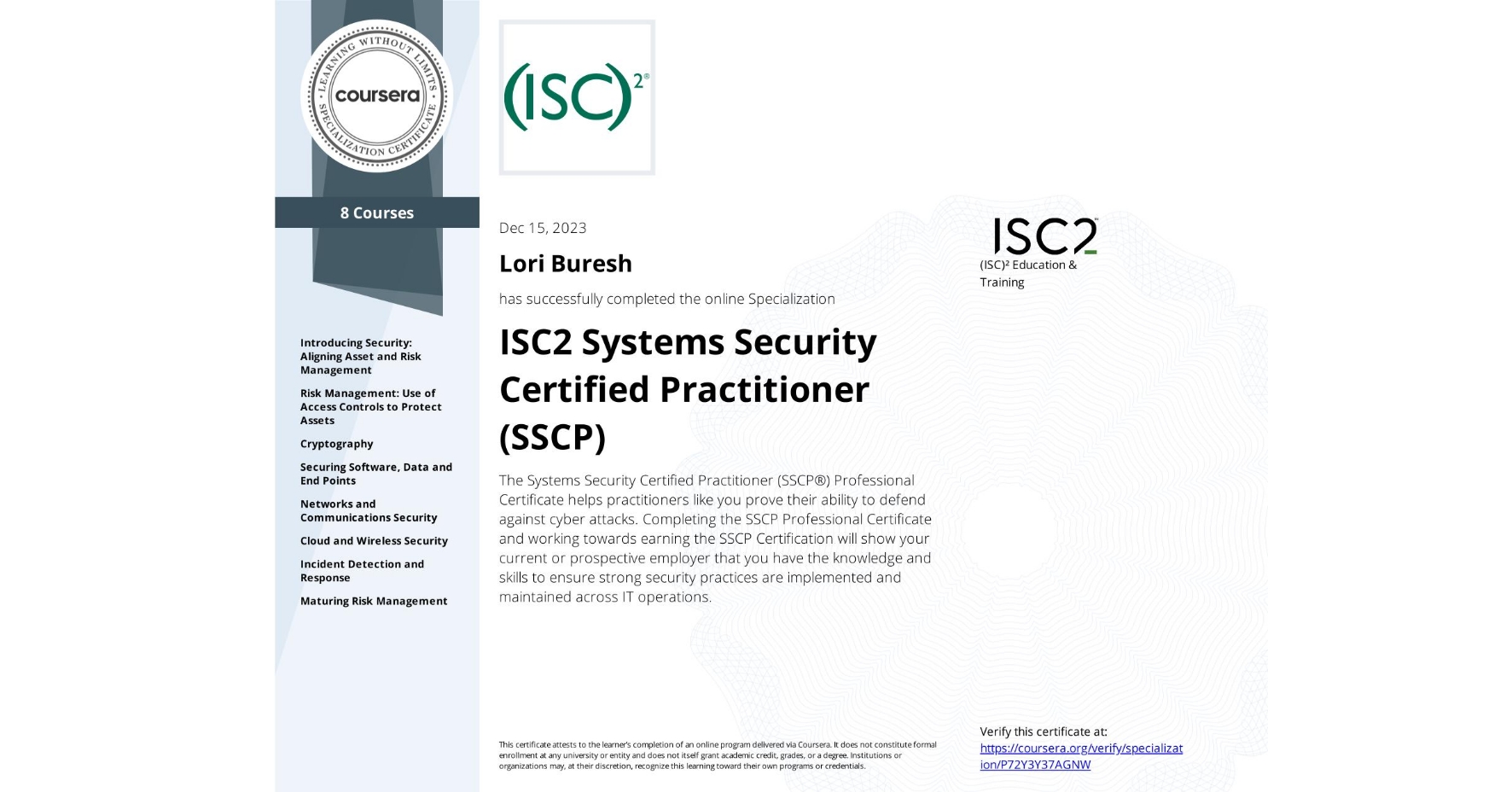 View certificate for Lori Buresh, ISC2 Systems Security Certified Practitioner (SSCP), offered through Coursera. The Systems Security Certified Practitioner (SSCP®) Professional Certificate helps practitioners like you prove their ability to defend against cyber attacks. Completing the SSCP Professional Certificate and working towards earning the SSCP Certification will show your current or prospective employer that you have the knowledge and skills to ensure strong security practices are implemented and maintained across IT operations.


