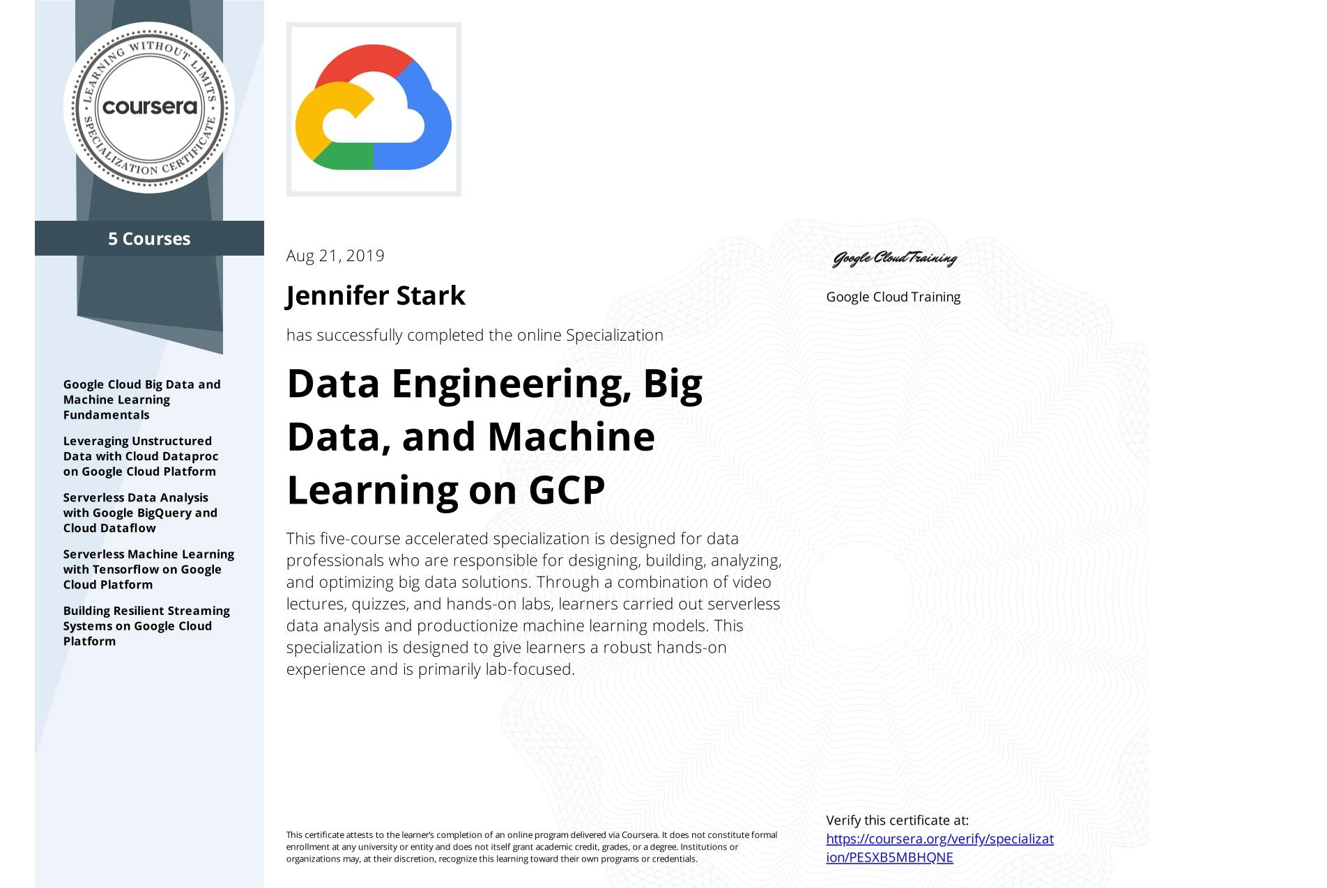 View certificate for Jennifer Stark, Data Engineering, Big Data, and Machine Learning on GCP, offered through Coursera. This five-course accelerated specialization is designed for data professionals who are responsible for designing, building, analyzing, and optimizing big data solutions. Through a combination of video lectures, quizzes, and hands-on labs, learners carried out serverless data analysis and productionize machine learning models. This specialization is designed to give learners a robust hands-on experience and is primarily lab-focused.