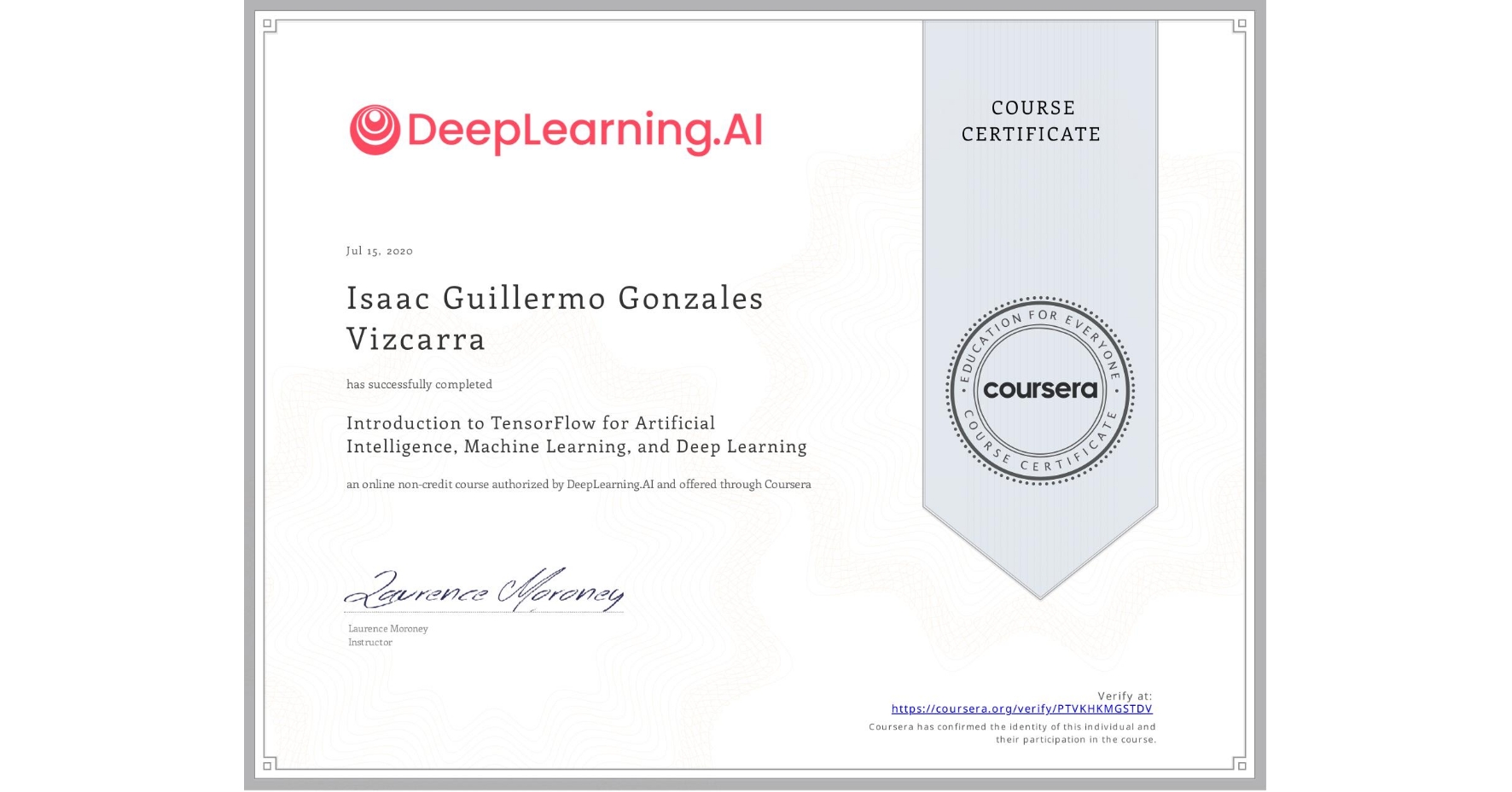 View certificate for Isaac Guillermo Gonzales Vizcarra, Introduction to TensorFlow for Artificial Intelligence, Machine Learning, and Deep Learning, an online non-credit course authorized by DeepLearning.AI and offered through Coursera