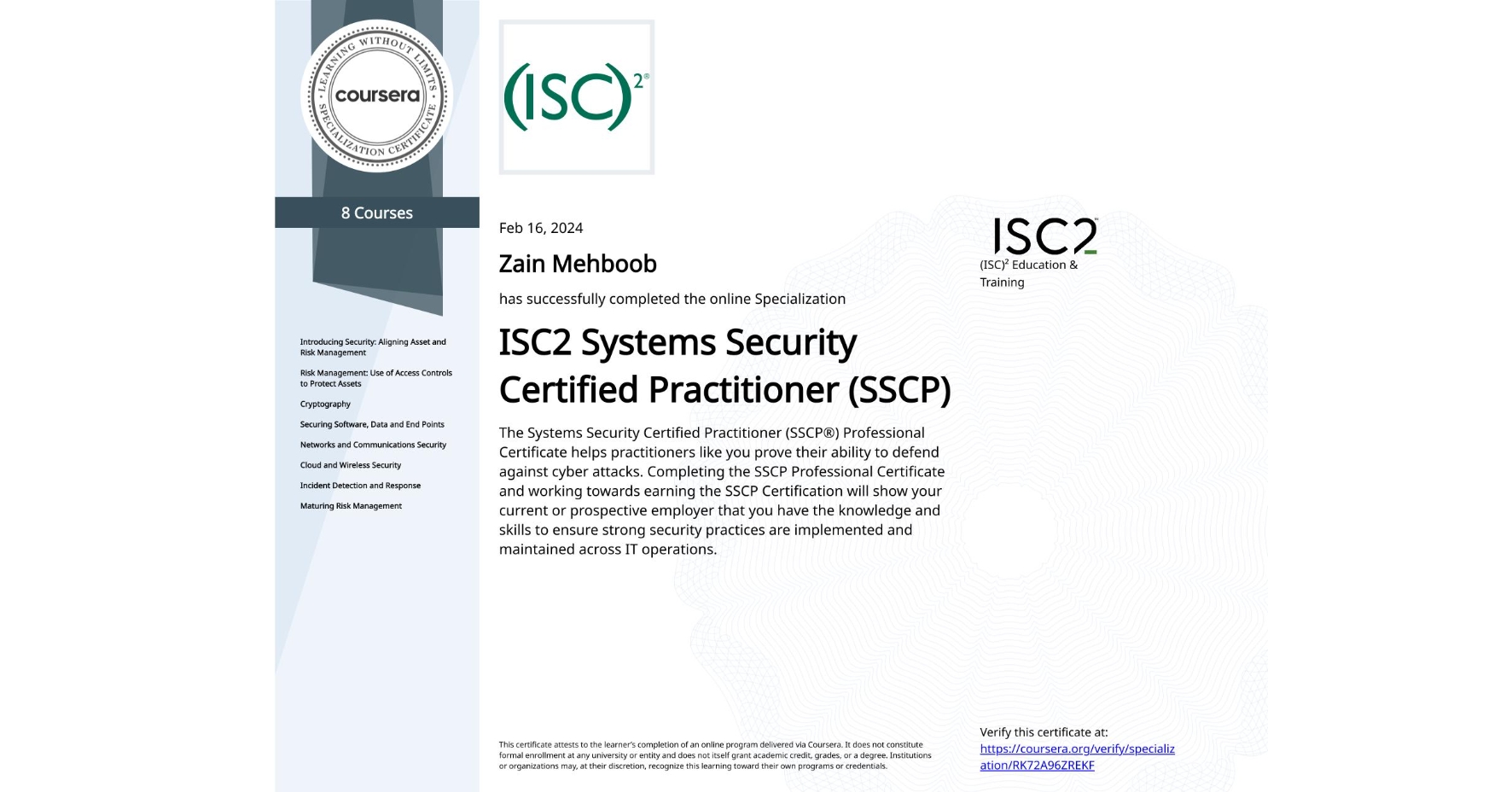 View certificate for Zain Mehboob, ISC2 Systems Security Certified Practitioner (SSCP), offered through Coursera. The Systems Security Certified Practitioner (SSCP®) Professional Certificate helps practitioners like you prove their ability to defend against cyber attacks. Completing the SSCP Professional Certificate and working towards earning the SSCP Certification will show your current or prospective employer that you have the knowledge and skills to ensure strong security practices are implemented and maintained across IT operations.