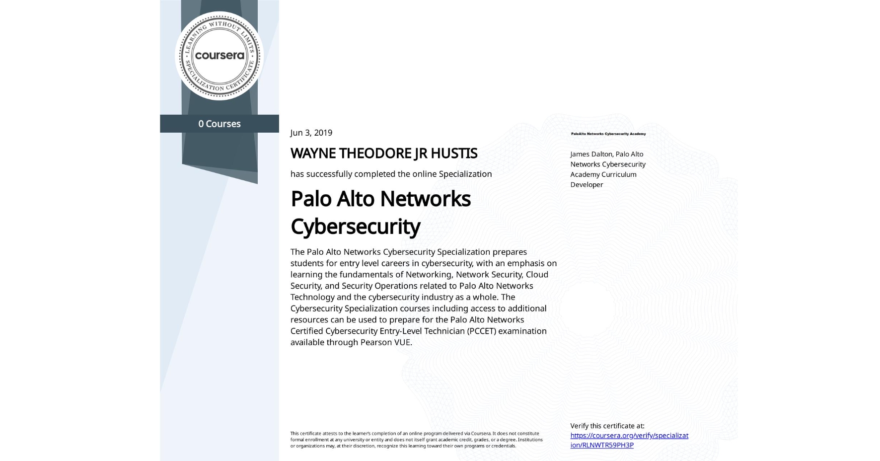 View certificate for WAYNE THEODORE JR HUSTIS, Palo Alto Networks Cybersecurity, offered through Coursera. The Palo Alto Networks Cybersecurity Specialization prepares students for entry level careers in cybersecurity, with an emphasis on learning the fundamentals of Networking, Network Security, Cloud Security, and Security Operations related to Palo Alto Networks Technology and the cybersecurity industry as a whole. The Cybersecurity Specialization courses including access to additional resources can be used to prepare for the Palo Alto Networks Certified Cybersecurity Entry-Level Technician (PCCET) examination available through Pearson VUE. 