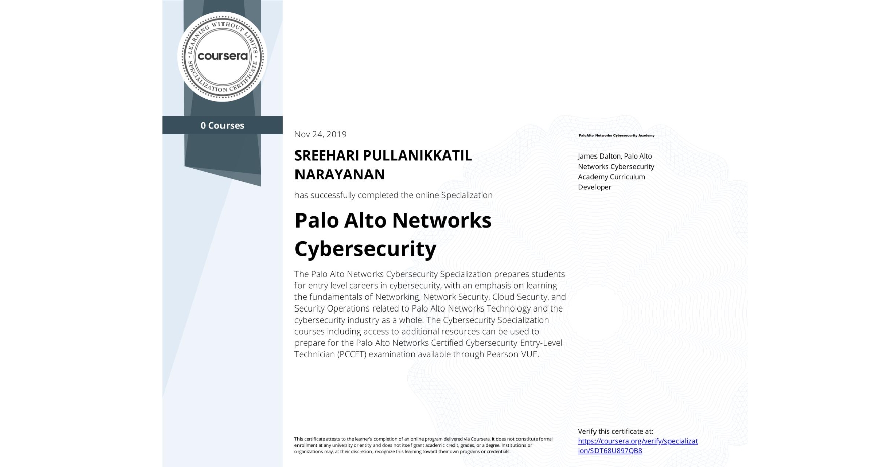 View certificate for SREEHARI PULLANIKKATIL NARAYANAN, Palo Alto Networks Cybersecurity, offered through Coursera. The Palo Alto Networks Cybersecurity Specialization prepares students for entry level careers in cybersecurity, with an emphasis on learning the fundamentals of Networking, Network Security, Cloud Security, and Security Operations related to Palo Alto Networks Technology and the cybersecurity industry as a whole. The Cybersecurity Specialization courses including access to additional resources can be used to prepare for the Palo Alto Networks Certified Cybersecurity Entry-Level Technician (PCCET) examination available through Pearson VUE. 
