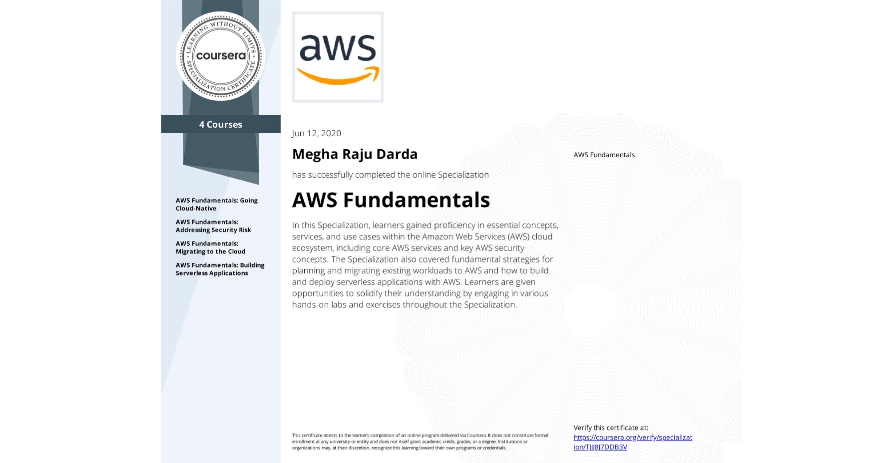 View certificate for Megha Raju Darda, AWS Fundamentals, offered through Coursera. In this Specialization, learners gained proficiency in essential concepts, services, and use cases within the Amazon Web Services (AWS) cloud ecosystem, including core AWS services and key AWS security concepts. The Specialization also covered fundamental strategies for planning and migrating existing workloads to AWS and how to build and deploy serverless applications with AWS. Learners are given opportunities to solidify their understanding by engaging in various hands-on labs and exercises throughout the Specialization.