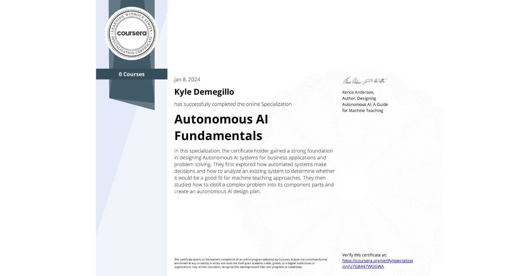 View certificate for Kyle Demegillo, Autonomous AI Fundamentals, offered through Coursera. In this specialization, the certificate holder gained a strong foundation in designing Autonomous AI systems for business applications and problem solving. They first explored how automated systems make decisions and how to analyze an existing system to determine whether it would be a good fit for machine teaching approaches. They then studied how to distill a complex problem into its component parts and create an autonomous AI design plan.  