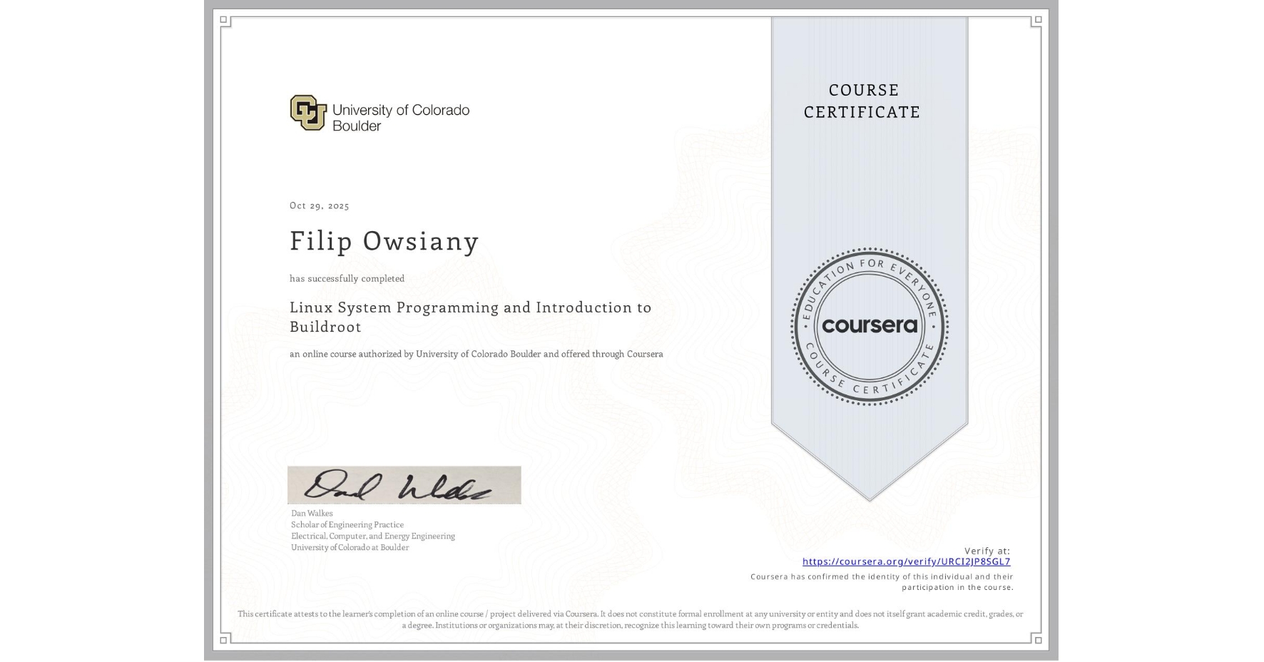 View certificate for Filip Owsiany, Linux System Programming and Introduction to Buildroot, an online non-credit course authorized by University of Colorado Boulder and offered through Coursera