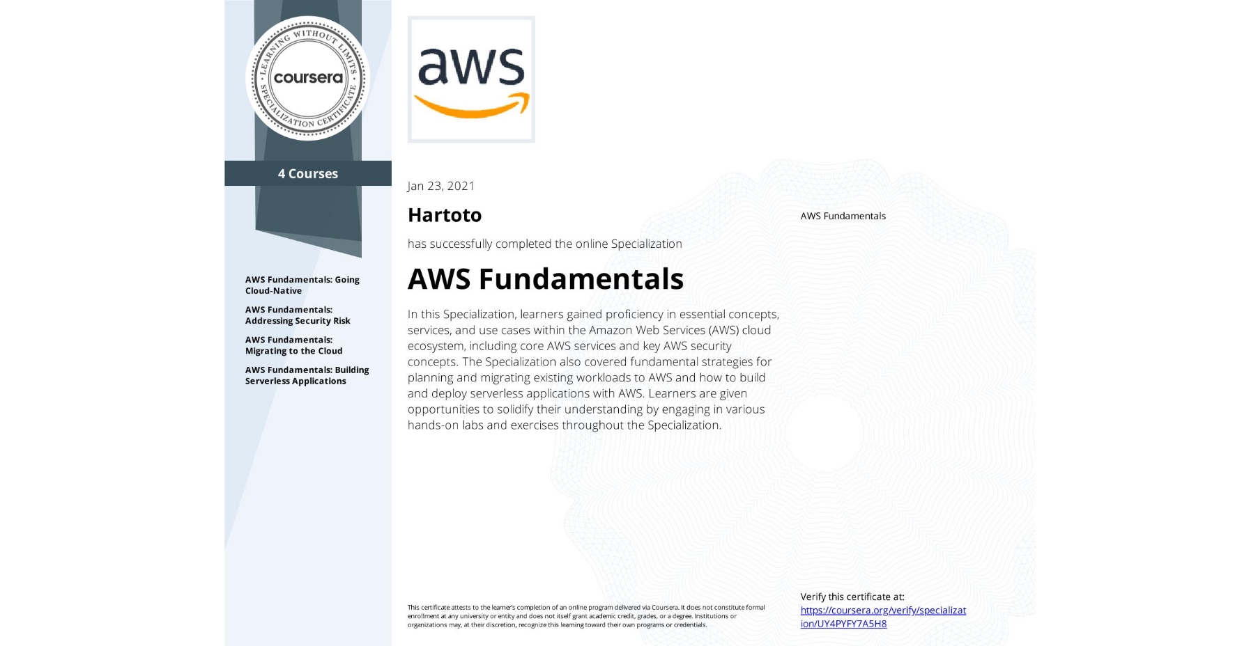 View certificate for Hartoto , AWS Fundamentals, offered through Coursera. In this Specialization, learners gained proficiency in essential concepts, services, and use cases within the Amazon Web Services (AWS) cloud ecosystem, including core AWS services and key AWS security concepts. The Specialization also covered fundamental strategies for planning and migrating existing workloads to AWS and how to build and deploy serverless applications with AWS. Learners are given opportunities to solidify their understanding by engaging in various hands-on labs and exercises throughout the Specialization.