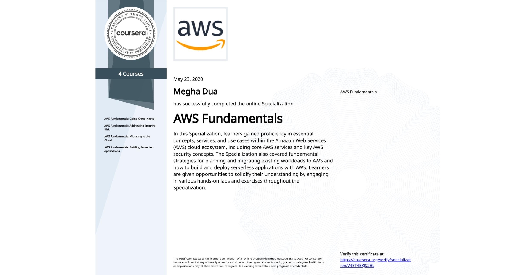 View certificate for Megha Dua, AWS Fundamentals, offered through Coursera. In this Specialization, learners gained proficiency in essential concepts, services, and use cases within the Amazon Web Services (AWS) cloud ecosystem, including core AWS services and key AWS security concepts. The Specialization also covered fundamental strategies for planning and migrating existing workloads to AWS and how to build and deploy serverless applications with AWS. Learners are given opportunities to solidify their understanding by engaging in various hands-on labs and exercises throughout the Specialization.