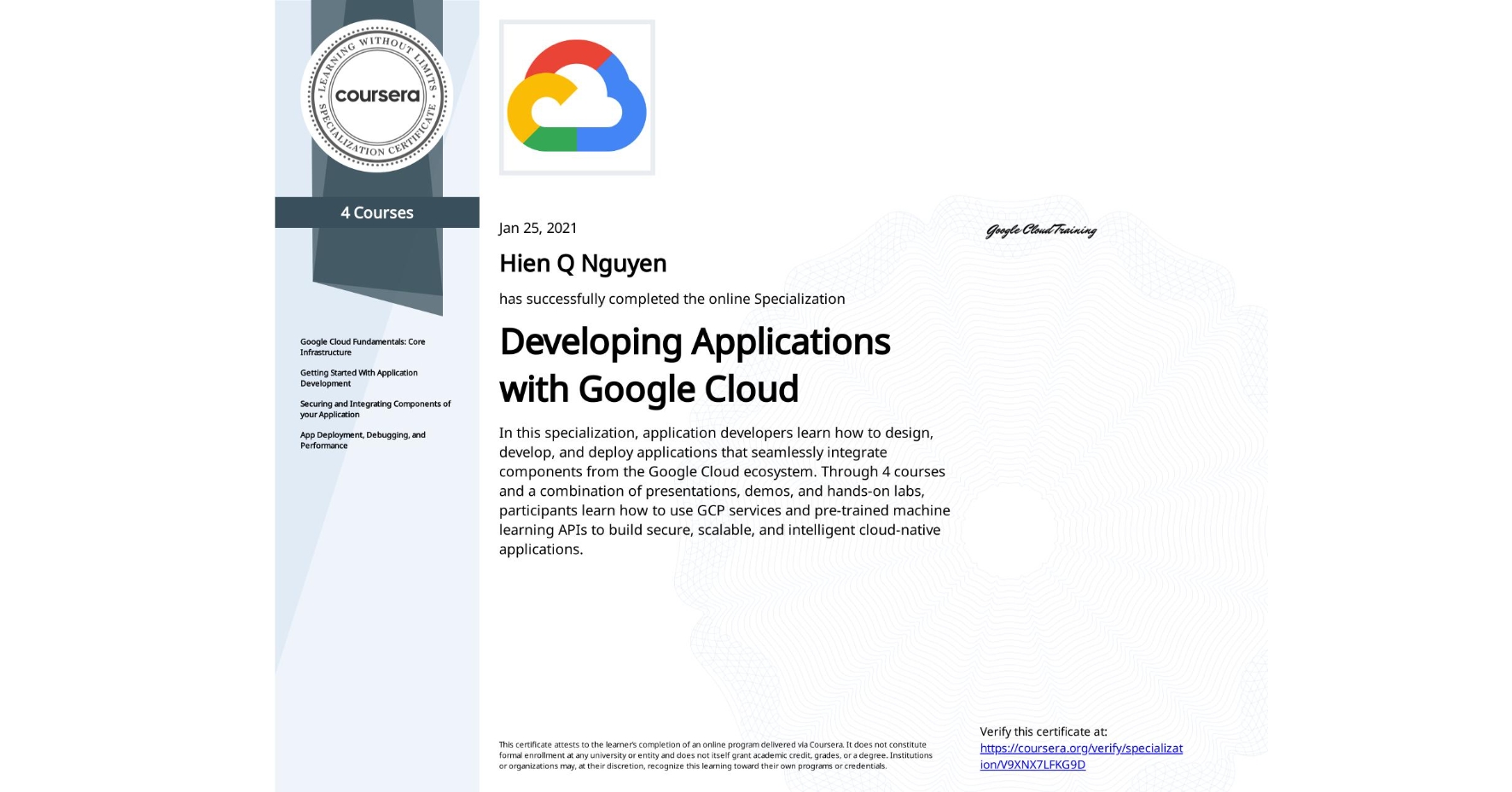View certificate for Hien Q  Nguyen, Developing Applications with Google Cloud, offered through Coursera. In this specialization, application developers learn how to design, develop, and deploy applications that seamlessly integrate components from the Google Cloud ecosystem. Through 4 courses and a combination of presentations, demos, and hands-on labs, participants learn how to use GCP services and pre-trained machine learning APIs to build secure, scalable, and intelligent cloud-native applications.