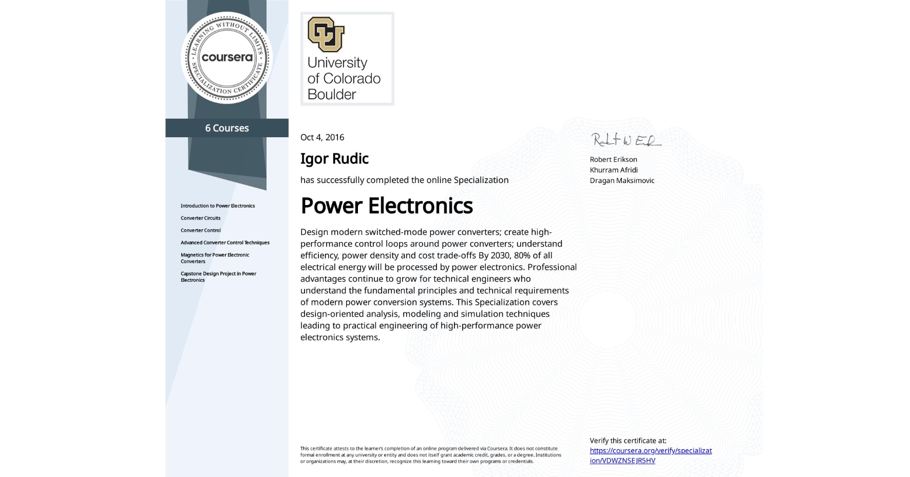 View certificate for Igor Rudic, Power Electronics, offered through Coursera. Design modern switched-mode power converters; create high-performance control loops around power converters; understand efficiency, power density and cost trade-offs
By 2030, 80% of all electrical energy will be processed by power electronics. Professional advantages continue to grow for technical engineers who understand the fundamental principles and technical requirements of modern power conversion systems. This Specialization covers design-oriented analysis, modeling and simulation techniques leading to practical engineering of high-performance power electronics systems.