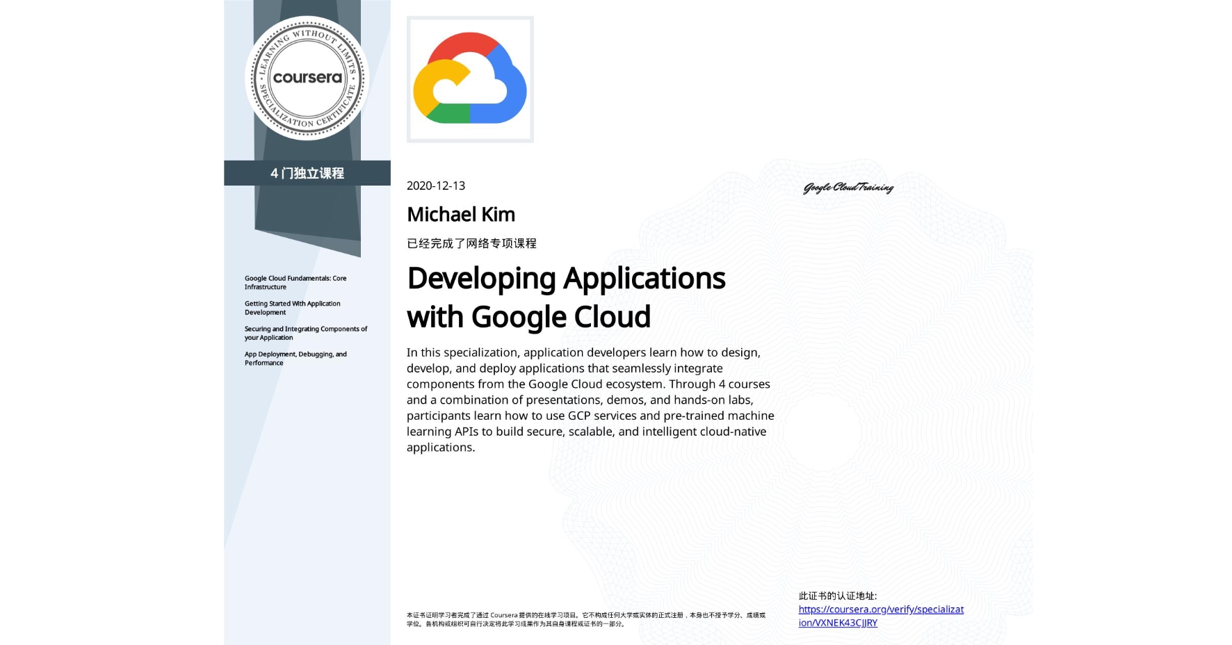 View certificate for Michael Kim, Developing Applications with Google Cloud, offered through Coursera. In this specialization, application developers learn how to design, develop, and deploy applications that seamlessly integrate components from the Google Cloud ecosystem. Through 4 courses and a combination of presentations, demos, and hands-on labs, participants learn how to use GCP services and pre-trained machine learning APIs to build secure, scalable, and intelligent cloud-native applications.