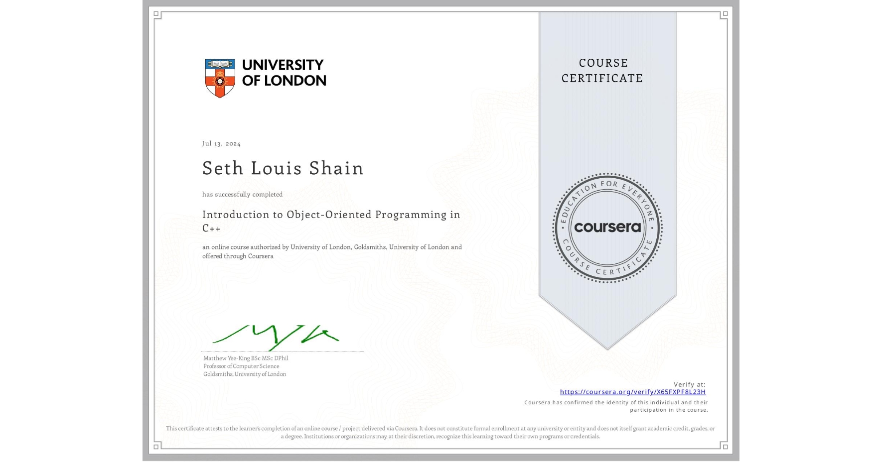 View certificate for Seth Louis Shain, Introduction to Object-Oriented Programming in C++, an online non-credit course authorized by University of London & Goldsmiths, University of London and offered through Coursera