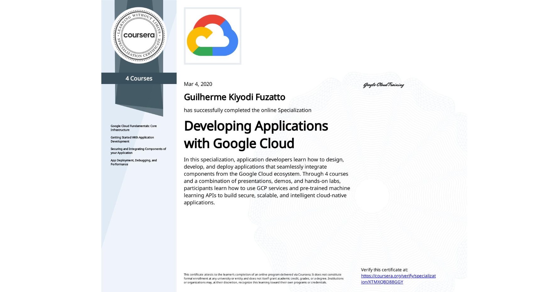 View certificate for Guilherme Kiyodi Fuzatto, Developing Applications with Google Cloud, offered through Coursera. In this specialization, application developers learn how to design, develop, and deploy applications that seamlessly integrate components from the Google Cloud ecosystem. Through 4 courses and a combination of presentations, demos, and hands-on labs, participants learn how to use GCP services and pre-trained machine learning APIs to build secure, scalable, and intelligent cloud-native applications.