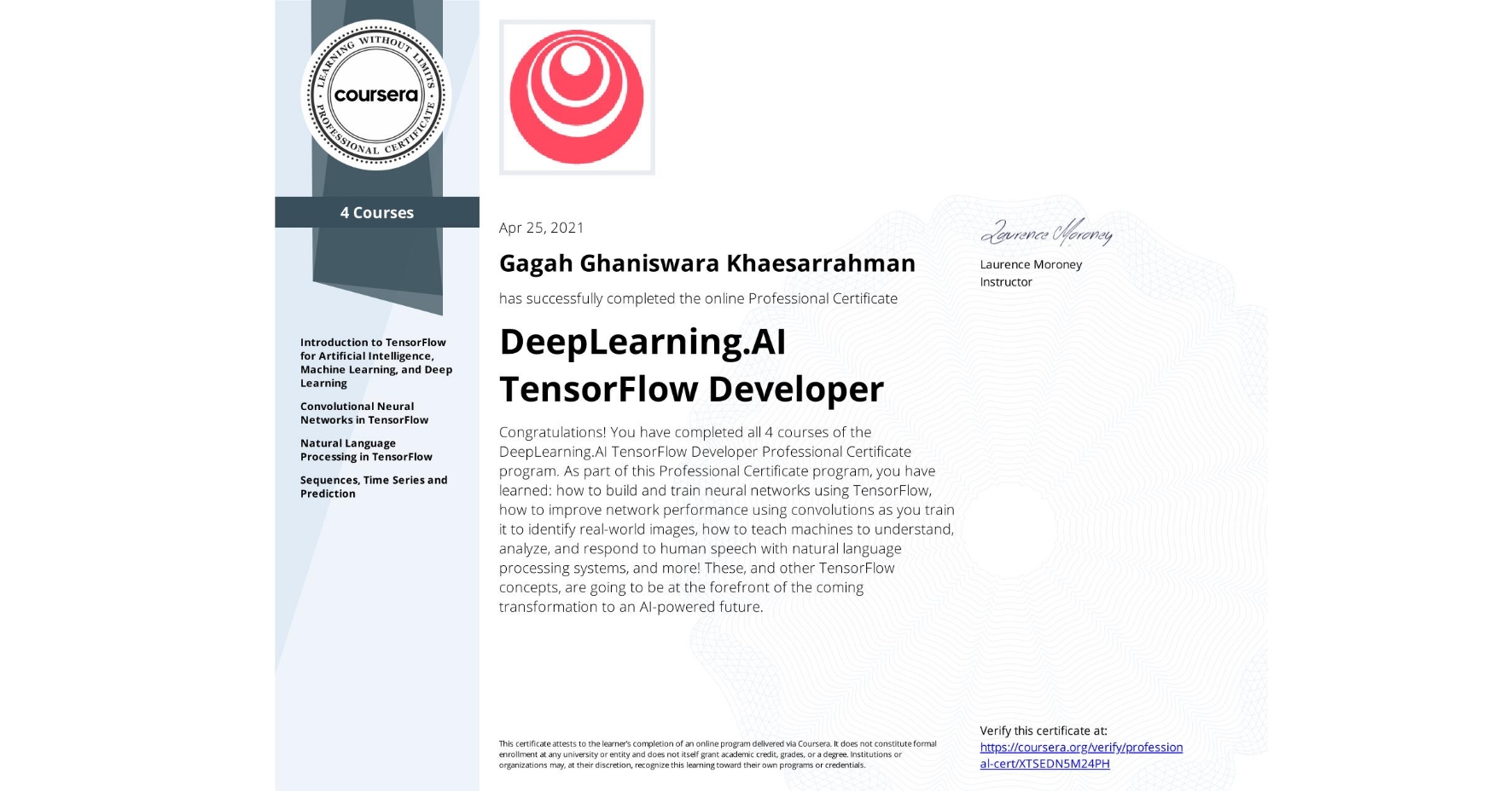 View certificate for Gagah Ghaniswara Khaesarrahman, DeepLearning.AI TensorFlow Developer, offered through Coursera. Congratulations! You have completed all 4 courses of the DeepLearning.AI TensorFlow Developer Professional Certificate program. 

As part of this Professional Certificate program, you have learned: how to build and train neural networks using TensorFlow, how to improve network performance using convolutions as you train it to identify real-world images, how to teach machines to understand, analyze, and respond to human speech with natural language processing systems, and more!

These, and other TensorFlow concepts, are going to be at the forefront of the coming transformation to an AI-powered future.