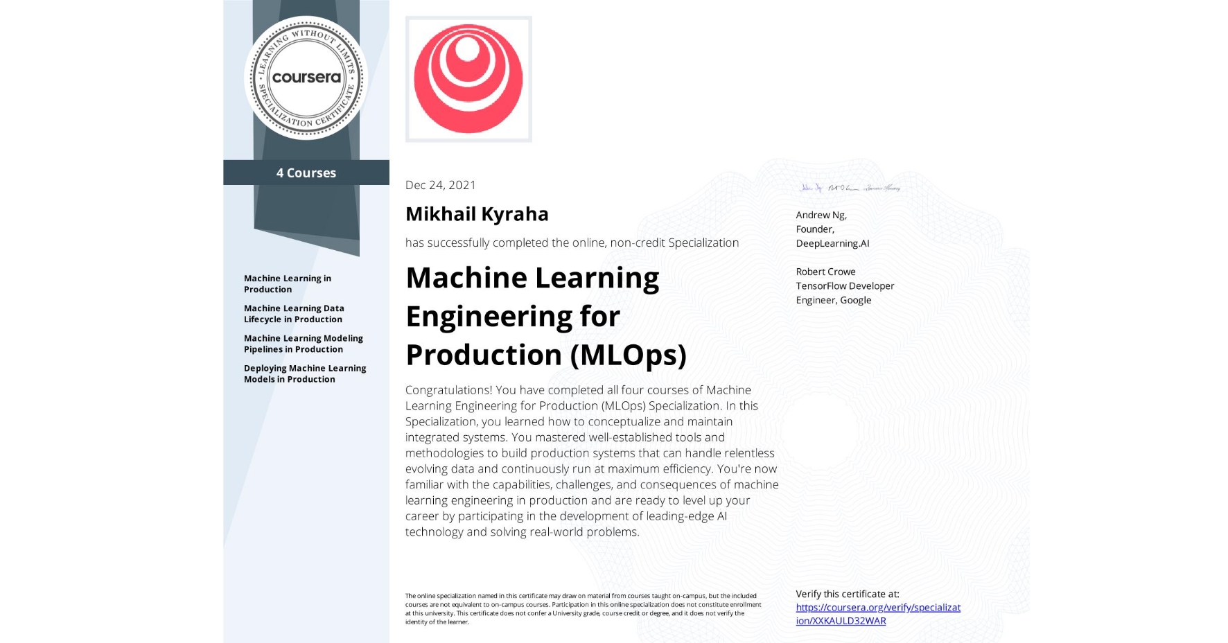 View certificate for Mikhail Kyraha, Machine Learning Engineering for Production (MLOps), offered through Coursera. Congratulations! You have completed all four courses of Machine Learning Engineering for Production (MLOps) Specialization.
In this Specialization, you learned how to conceptualize and maintain integrated systems. You mastered well-established tools and methodologies to build production systems that can handle relentless evolving data and continuously run at maximum efficiency. 
You're now familiar with the capabilities, challenges, and consequences of machine learning engineering in production and are ready to level up your career by participating in the development of leading-edge AI technology and solving real-world problems.