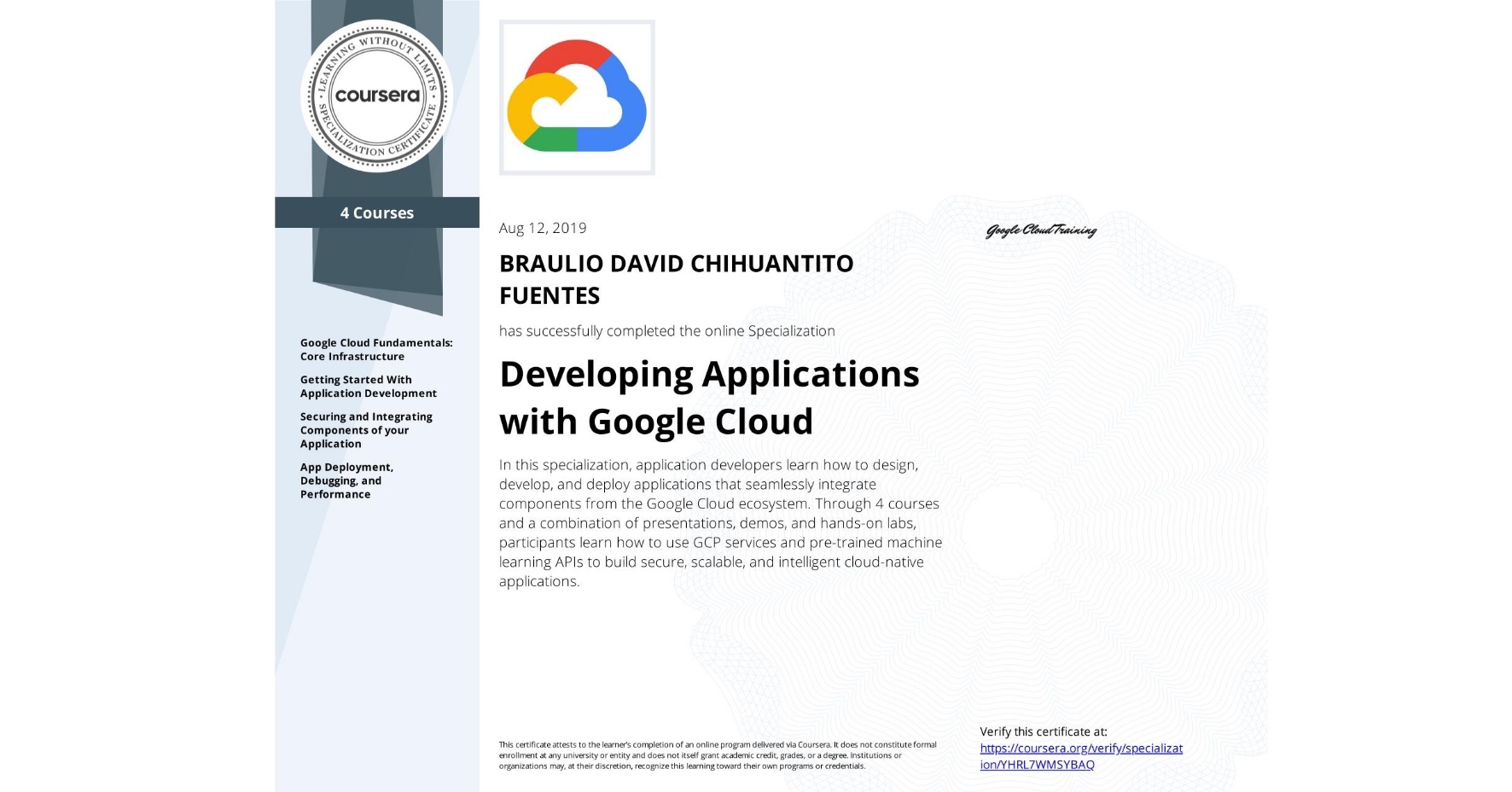 View certificate for BRAULIO DAVID CHIHUANTITO FUENTES, Developing Applications with Google Cloud, offered through Coursera. In this specialization, application developers learn how to design, develop, and deploy applications that seamlessly integrate components from the Google Cloud ecosystem. Through 4 courses and a combination of presentations, demos, and hands-on labs, participants learn how to use GCP services and pre-trained machine learning APIs to build secure, scalable, and intelligent cloud-native applications.