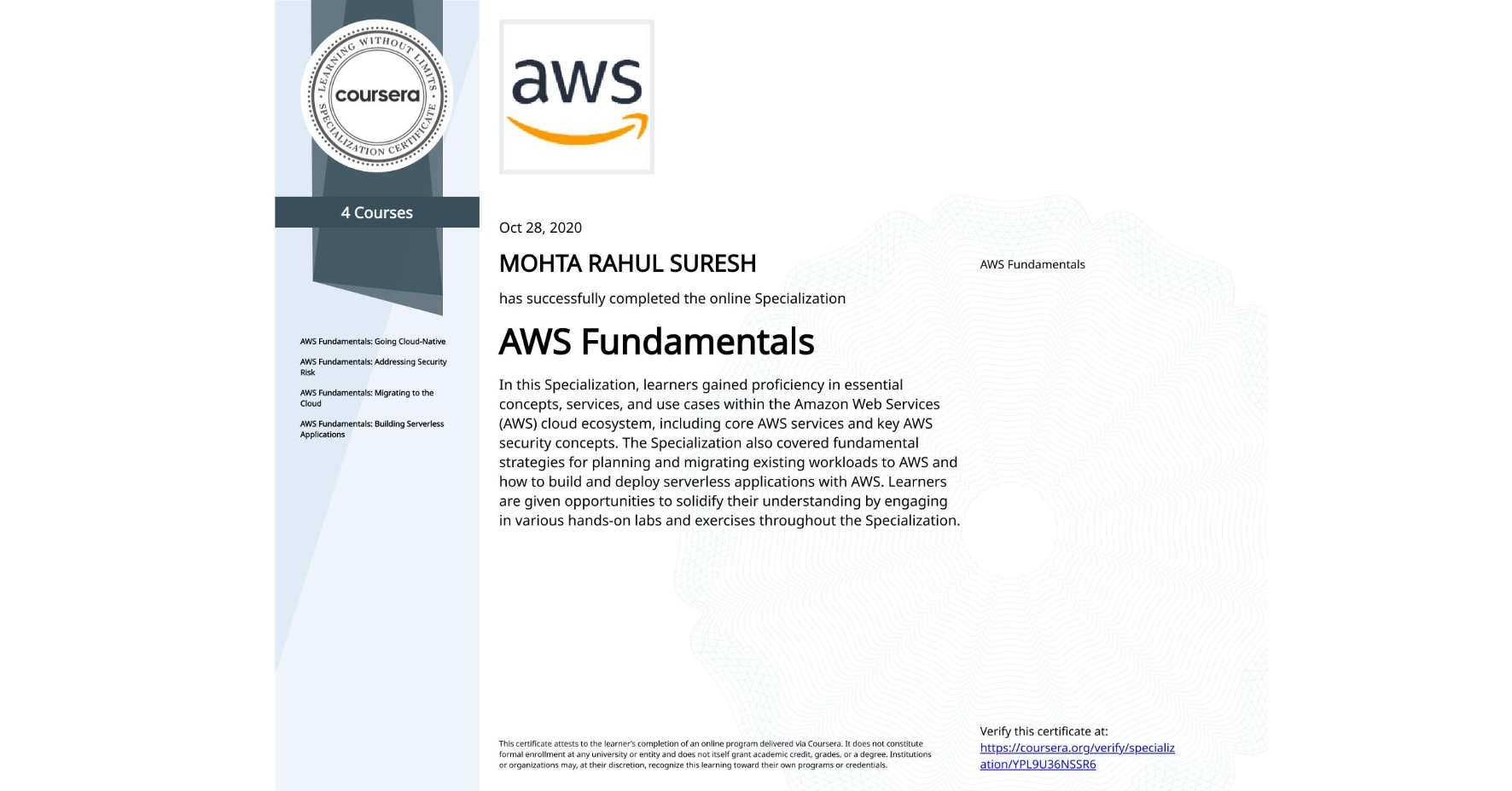 View certificate for MOHTA RAHUL SURESH, AWS Fundamentals, offered through Coursera. In this Specialization, learners gained proficiency in essential concepts, services, and use cases within the Amazon Web Services (AWS) cloud ecosystem, including core AWS services and key AWS security concepts. The Specialization also covered fundamental strategies for planning and migrating existing workloads to AWS and how to build and deploy serverless applications with AWS. Learners are given opportunities to solidify their understanding by engaging in various hands-on labs and exercises throughout the Specialization.