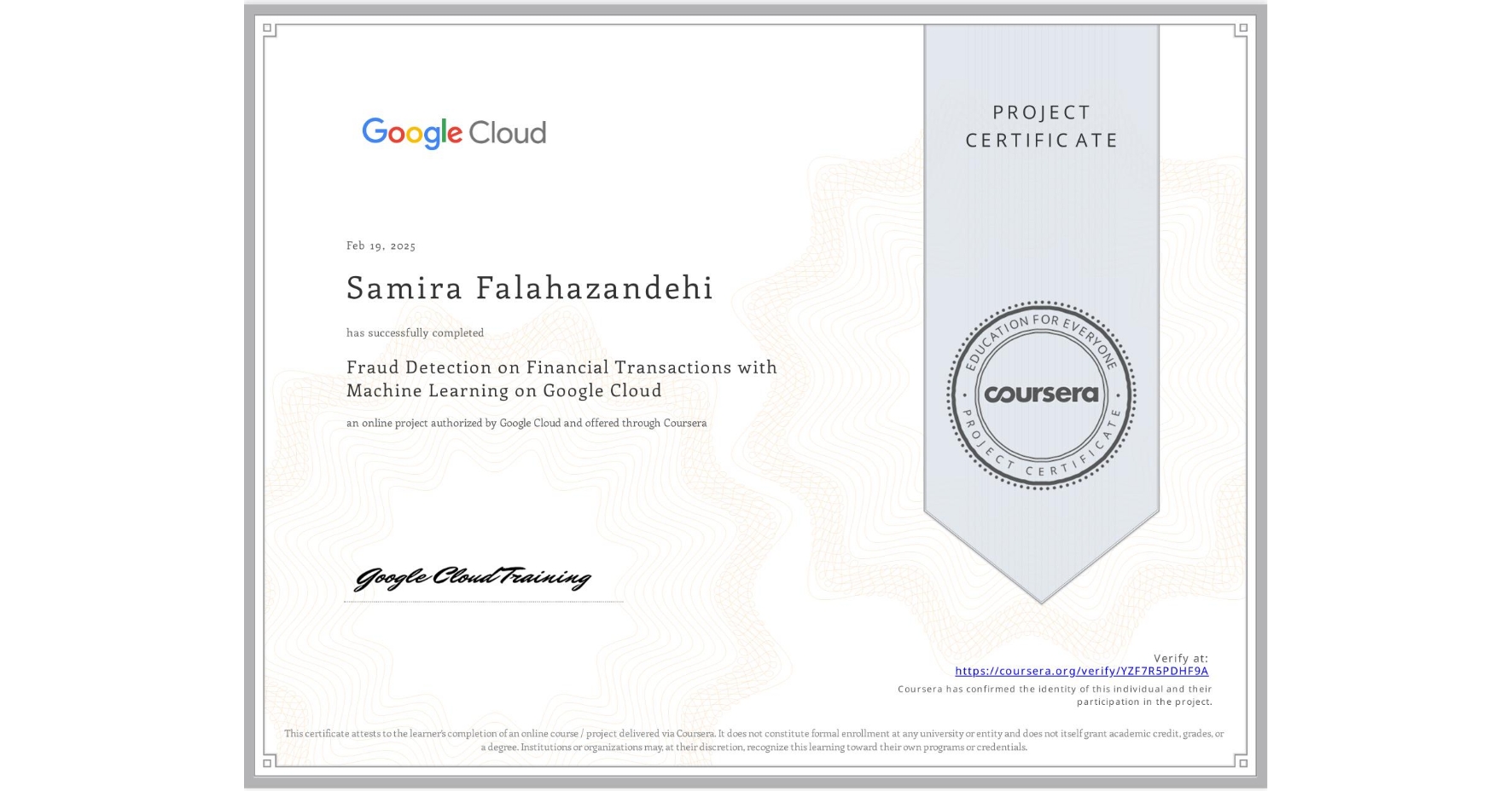 View certificate for Samira Falahazandehi, Fraud Detection on Financial Transactions with Machine Learning on Google Cloud, an online non-credit course authorized by Google Cloud and offered through Coursera