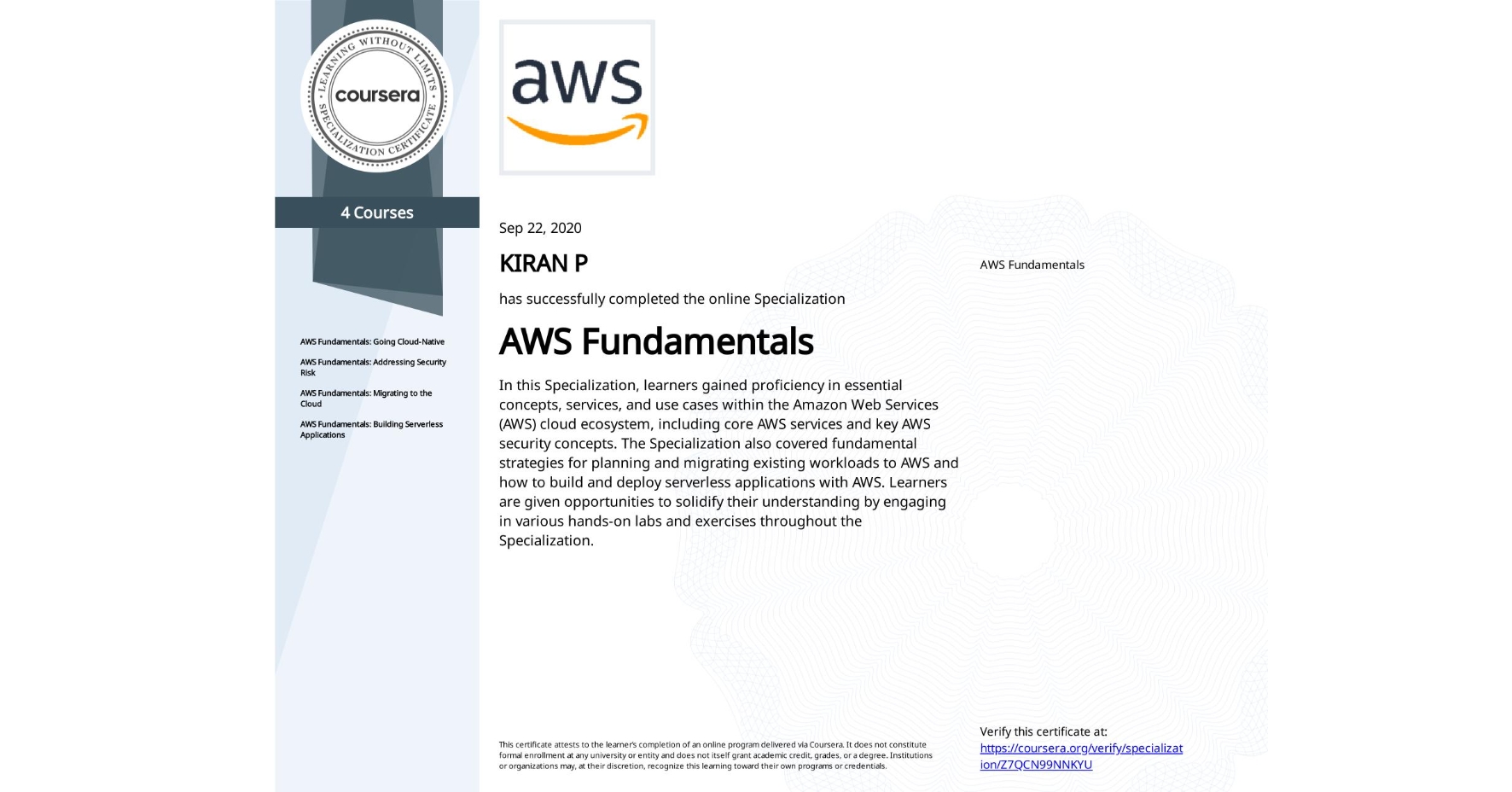 View certificate for KIRAN P, AWS Fundamentals, offered through Coursera. In this Specialization, learners gained proficiency in essential concepts, services, and use cases within the Amazon Web Services (AWS) cloud ecosystem, including core AWS services and key AWS security concepts. The Specialization also covered fundamental strategies for planning and migrating existing workloads to AWS and how to build and deploy serverless applications with AWS. Learners are given opportunities to solidify their understanding by engaging in various hands-on labs and exercises throughout the Specialization.