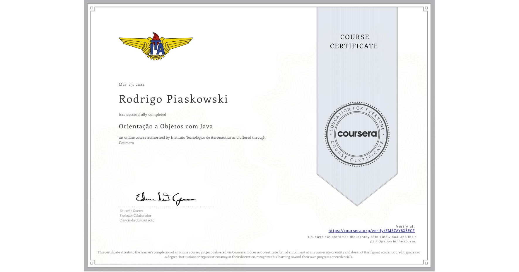 View certificate for Rodrigo Piaskowski , Orientação a Objetos com Java, an online non-credit course authorized by Instituto Tecnológico de Aeronáutica and offered through Coursera