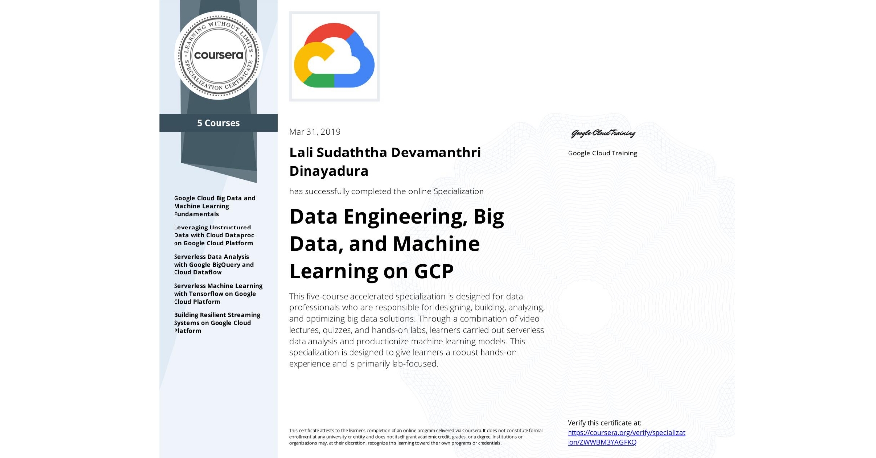 View certificate for Lali Sudaththa Devamanthri Dinayadura, Data Engineering, Big Data, and Machine Learning on GCP, offered through Coursera. This five-course accelerated specialization is designed for data professionals who are responsible for designing, building, analyzing, and optimizing big data solutions. Through a combination of video lectures, quizzes, and hands-on labs, learners carried out serverless data analysis and productionize machine learning models. This specialization is designed to give learners a robust hands-on experience and is primarily lab-focused.