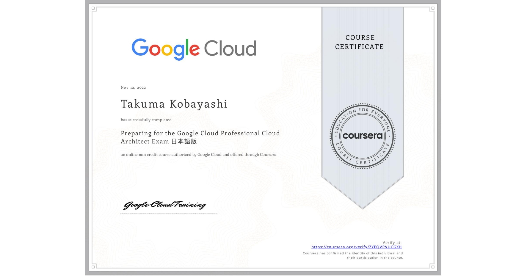 View certificate for Takuma Kobayashi, Preparing for the Google Cloud Professional Cloud Architect Exam 日本語版, an online non-credit course authorized by Google Cloud and offered through Coursera