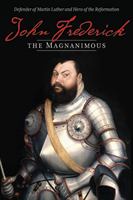 John Frederick the Magnanimous: Defender of Martin Luther and Hero of the Reformation