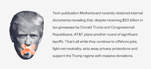 Tech publication Motherboard recently obtained internal documents revealing that, despite receiving $20 billion in tax giveaways by Donald Trump and Congressional Republicans, AT&T plans another round of significant layoffs. That's all while they continue to offshore jobs, fight net neutrality, strip away privacy protections and support the Trump regime with massive donations.