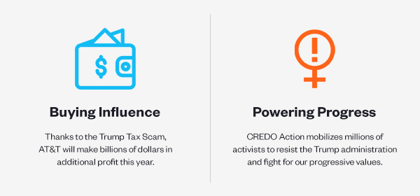 Buying Influence: Thanks to the Trump Tax Scam, AT&T will make billions of dollars in additional profit this year. Powering Progress: CREDO Action mobilizes millions of activists to resist the Trump administration and fight for our progressive values.