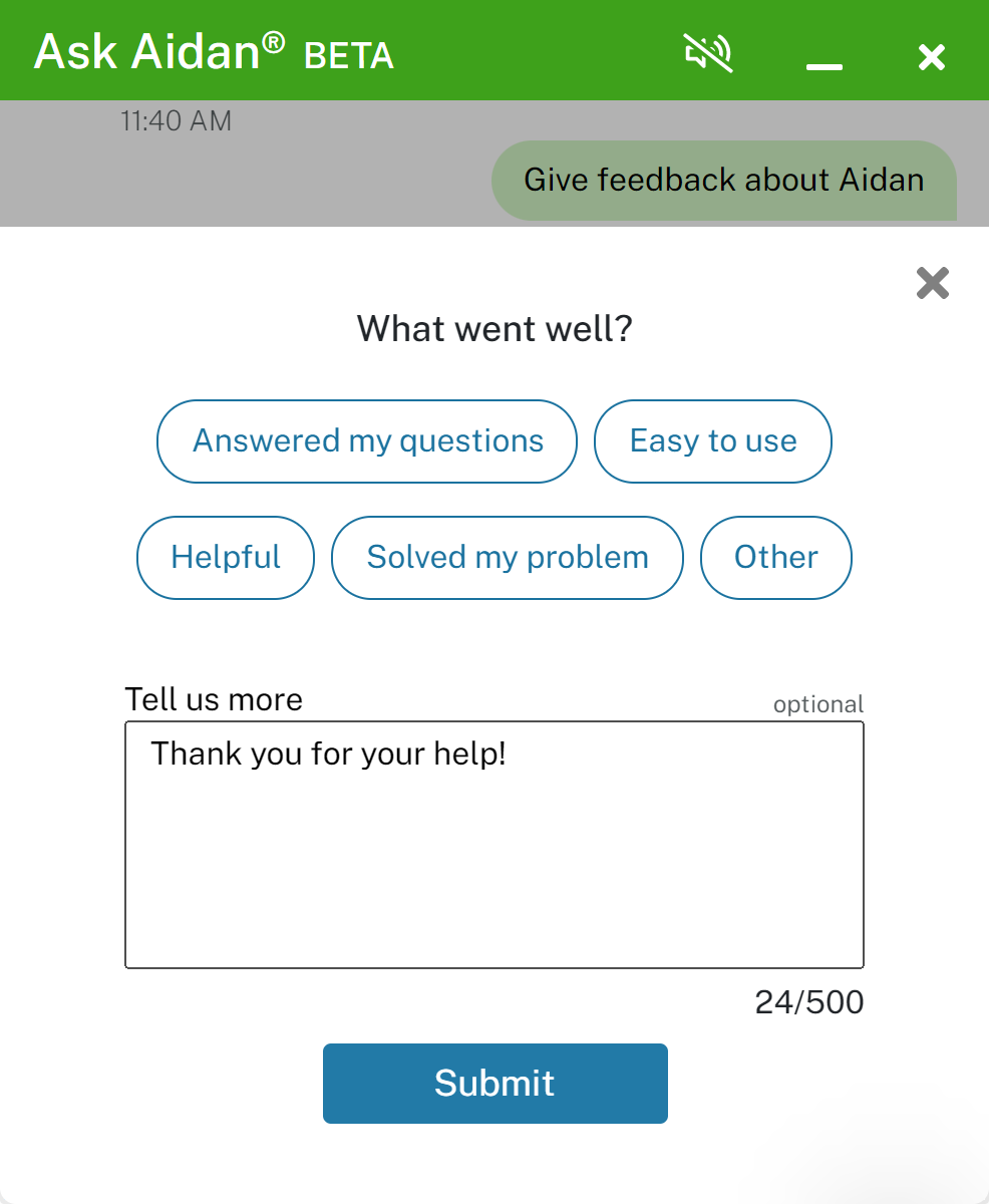 A screen capture shows the pop-up user feedback form displayed over the Ask Aidan chat feature. At the top, is a green banner with Ask Aidan BETA in white text, and a muted sound icon. One can collapse or close the chat at the top right of the green bar. Below that a green bubble reads, give feedback about Aidan. The form has four sections on a white background. At the top is the question, What went well?, followed by five white feedback buttons with text and button outlines in blue. They are: Answered my questions, Easy to use, Helpful, Solved my problem, and Other. The third section has a Tell us more text box that is optional. It allows entry of up to 500 characters. Within the box, someone has typed: Thank you for your help! Below that box, on the right, a counter indicates how many characters were used; 24 of 500. At the bottom is a blue button with the word Submit in white text. In the top rght corner of the feedback pop-up is a dark gray x to close the box if the user does not want to submit anything.
