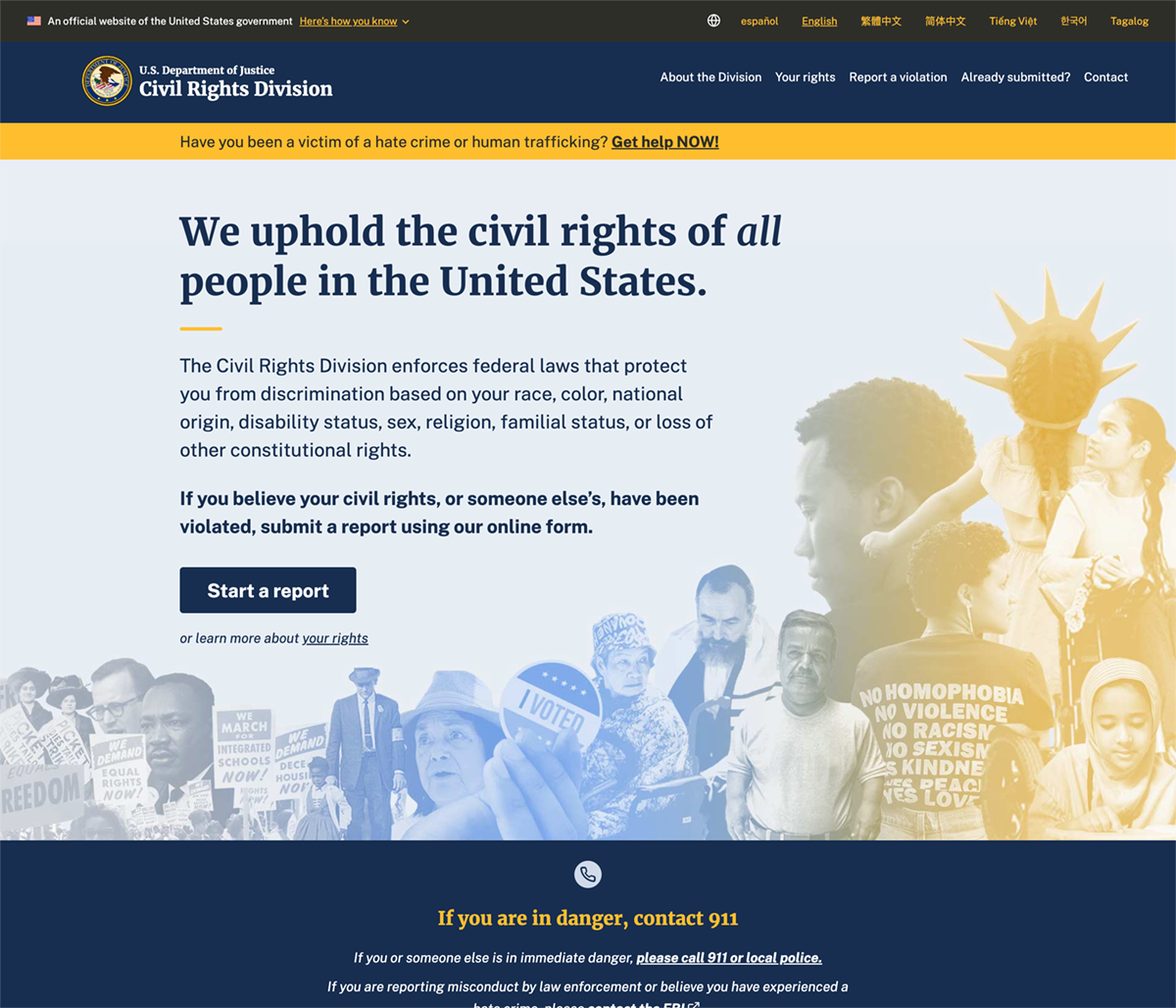 The civilrights.justice.gov homepage features a collage representing the history of civil rights and the diversity of people of people in the United States, with historical images of civil rights leaders like Martin Luther King Jr., Dolores Huerta, and crowds at famous protests on the left, blending into modern photographs of people representing an array of racial, ethnic, age, size, disability, LGBTQ, and varying religious identities. Text on top of the images describes how the department upholds the civil rights of all people in the United States. There is a button to submit a report using an online form if you believe your civil rights, or someone else’s, have been violated. Below there is a link to learn more about your rights.