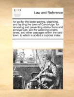 ACT for the Better Paving, Cleansing, and Lighting the Town of Cambridge; For Removing and Preventing Obstructions and Annoyances; And for Widening Streets, Lanes, and Other Passages Within the Said Town