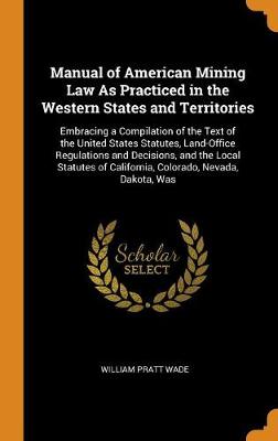 Manual of American Mining Law as Practiced in the Western States and Territories: Embracing a Compilation of the Text of the United States Statutes, Land-Office Regulations and Decisions, and the Local Statutes of California,