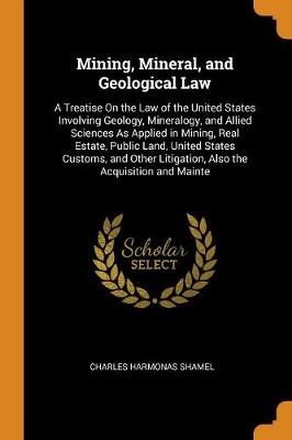 Mining, Mineral, and Geological Law: A Treatise on the Law of the United States Involving Geology, Mineralogy, and Allied Sciences as Applied in Mining, Real Estate, Public Land, United States Customs, and Other Litigation, A